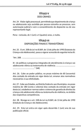 217
Lei nº 8.069, de 13 de 1990
TÍTULO V
DOS CRIMES
Art. 24. Violar sigilo processual, permitindo que depoimento de criança
ou adolescente seja assistido por pessoa estranha ao processo, sem
autorização judicial e sem o consentimento do depoente ou de seu
representante legal.
Pena - reclusão, de 1 (um) a 4 (quatro) anos, e multa.
TÍTULO VI
DISPOSIÇÕES FINAIS E TRANSITÓRIAS
Art. 25. O art. 208 da Lei no 8.069, de 13 de julho de 1990 (Estatuto da
Criança e do Adolescente), passa a vigorar acrescido do seguinte inciso XI:
“Art. 208. ...........................................................
XI - de políticas e programas integrados de atendimento à criança e ao
adolescente vítima ou testemunha de violência. ..................................
.......................................” (NR)
Art. 26. Cabe ao poder público, no prazo máximo de 60 (sessenta)
dias contado da entrada em vigor desta Lei, emanar atos normativos
necessários à sua efetividade.
Art. 27. Cabe aos Estados, ao Distrito Federal e aos Municípios, no prazo
máximo de 180 (cento e oitenta) dias contado da entrada em vigor
desta Lei, estabelecer normas sobre o sistema de garantia de direitos da
criança e do adolescente vítima ou testemunha de violência, no âmbito
das respectivas competências.
Art. 28. Revoga-se o art. 248 da Lei no 8.069, de 13 de julho de 1990
(Estatuto da Criança e do Adolescente).
Art. 29. Esta Lei entra em vigor após decorrido 1 (um) ano de sua
publicação oficial.
 
