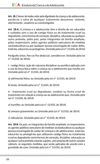 22
ECA-EstatutodaCriancaedoAdolescente
Art. 18. É dever de todos velar pela dignidade da criança e do adolescente,
pondo-os a salvo de qualquer tratamento desumano, violento,
aterrorizante, vexatório ou constrangedor.
Art. 18-A. A criança e o adolescente têm o direito de ser educados
e cuidados sem o uso de castigo físico ou de tratamento cruel ou
degradante, como formas de correção, disciplina, educação ou qualquer
outro pretexto, pelos pais, pelos integrantes da família ampliada,
pelos responsáveis, pelos agentes públicos executores de medidas
socioeducativas ou por qualquer pessoa encarregada de cuidar deles,
tratá-los, educá-los ou protegê-los. (Incluído pela Lei nº 13.010, de 2014)
Parágrafo único. Para os fins desta Lei, considera-se: (Incluído pela Lei
nº 13.010, de 2014)
I - castigo físico: ação de natureza disciplinar ou punitiva aplicada com
o uso da força física sobre a criança ou o adolescente que resulte em:
(Incluído pela Lei nº 13.010, de 2014)
a) sofrimento físico; ou (Incluído pela Lei nº 13.010, de 2014)
b) lesão; (Incluído pela Lei nº 13.010, de 2014)
II - tratamento cruel ou degradante: conduta ou forma cruel de
tratamento em relação à criança ou ao adolescente que: (Incluído pela
Lei nº 13.010, de 2014)
a) humilhe; ou (Incluído pela Lei nº 13.010, de 2014)
b) ameace gravemente; ou (Incluído pela Lei nº 13.010, de 2014)
c) ridicularize. (Incluído pela Lei nº 13.010, de 2014)
Art. 18-B. Os pais, os integrantes da família ampliada, os responsáveis,
os agentes públicos executores de medidas socioeducativas ou qualquer
pessoa encarregada de cuidar de crianças e de adolescentes, tratá-los,
educá-los ou protegê-los que utilizarem castigo físico ou tratamento
cruel ou degradante como formas de correção, disciplina, educação ou
qualquer outro pretexto estarão sujeitos, sem prejuízo de outras sanções
cabíveis, às seguintes medidas, que serão aplicadas de acordo com a
gravidade do caso: (Incluído pela Lei nº 13.010, de 2014)
 