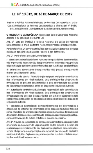 222
ECA-EstatutodaCriancaedoAdolescente
LEI Nº 13.812, DE 16 DE MARÇO DE 2019
Institui a Política Nacional de Busca de Pessoas Desaparecidas, cria o
Cadastro Nacional de Pessoas Desaparecidas e altera a Lei nº 8.069,
de 13 de julho de 1990 (Estatuto da Criança e do Adolescente).
O PRESIDENTE DA REPÚBLICA Faço saber que o Congresso Nacional
decreta e eu sanciono a seguinte Lei:
Art. 1º Esta Lei institui a Política Nacional de Busca de Pessoas
Desaparecidas e cria o Cadastro Nacional de Pessoas Desaparecidas.
Parágrafo único. Os deveres atribuídos por esta Lei aos Estados e a órgãos
estaduais aplicam-se ao Distrito Federal e aos Territórios.
Art. 2º Para efeitos desta Lei, considera-se:
I - pessoa desaparecida: todo ser humano cujo paradeiro é desconhecido,
nãoimportandoacausadeseudesaparecimento,atéquesuarecuperação
e identificação tenham sido confirmadas por vias físicas ou científicas;
II - criança ou adolescente desaparecido: toda pessoa desaparecida
menor de 18 (dezoito) anos;
III - autoridade central federal: órgão responsável pela consolidação
das informações em nível nacional, pela definição das diretrizes da
investigação de pessoas desaparecidas e pela coordenação das ações
de cooperação operacional entre os órgãos de segurança pública;
IV - autoridade central estadual: órgão responsável pela consolidação
das informações em nível estadual, pela definição das diretrizes da
investigação de pessoas desaparecidas em âmbito estadual e pela
coordenação das ações de cooperação operacional entre os órgãos de
segurança pública;
V - cooperação operacional: compartilhamento de informações e
integração de sistemas de informação entre órgãos estaduais e federais
comafinalidadedeunificareaperfeiçoarosistemanacionaldelocalização
depessoasdesaparecidas,coordenadopelosórgãosdesegurançapública,
com a intervenção de outras entidades, quando necessário.
Art. 3º A busca e a localização de pessoas desaparecidas são consideradas
prioridade com caráter de urgência pelo poder público e devem ser
realizadas preferencialmente por órgãos investigativos especializados,
sendo obrigatória a cooperação operacional por meio de cadastro
nacional, incluídos órgãos de segurança pública e outras entidades que
venham a intervir nesses casos.
 
