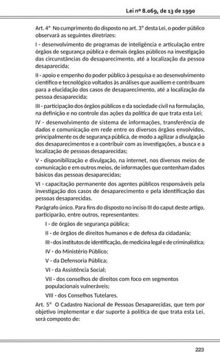 223
Lei nº 8.069, de 13 de 1990
Art. 4º No cumprimento do disposto no art. 3º desta Lei, o poder público
observará as seguintes diretrizes:
I - desenvolvimento de programas de inteligência e articulação entre
órgãos de segurança pública e demais órgãos públicos na investigação
das circunstâncias do desaparecimento, até a localização da pessoa
desaparecida;
II - apoio e empenho do poder público à pesquisa e ao desenvolvimento
científico e tecnológico voltados às análises que auxiliem e contribuam
para a elucidação dos casos de desaparecimento, até a localização da
pessoa desaparecida;
III - participação dos órgãos públicos e da sociedade civil na formulação,
na definição e no controle das ações da política de que trata esta Lei;
IV - desenvolvimento de sistema de informações, transferência de
dados e comunicação em rede entre os diversos órgãos envolvidos,
principalmente os de segurança pública, de modo a agilizar a divulgação
dos desaparecimentos e a contribuir com as investigações, a busca e a
localização de pessoas desaparecidas;
V - disponibilização e divulgação, na internet, nos diversos meios de
comunicação e em outros meios, de informações que contenham dados
básicos das pessoas desaparecidas;
VI - capacitação permanente dos agentes públicos responsáveis pela
investigação dos casos de desaparecimento e pela identificação das
pessoas desaparecidas.
Parágrafo único. Para fins do disposto no inciso III do caput deste artigo,
participarão, entre outros, representantes:
I - de órgãos de segurança pública;
II - de órgãos de direitos humanos e de defesa da cidadania;
III-dosinstitutosdeidentificação,demedicinalegaledecriminalística;
IV - do Ministério Público;
V - da Defensoria Pública;
VI - da Assistência Social;
VII - dos conselhos de direitos com foco em segmentos
populacionais vulneráveis;
VIII - dos Conselhos Tutelares.
Art. 5º O Cadastro Nacional de Pessoas Desaparecidas, que tem por
objetivo implementar e dar suporte à política de que trata esta Lei,
será composto de:
 
