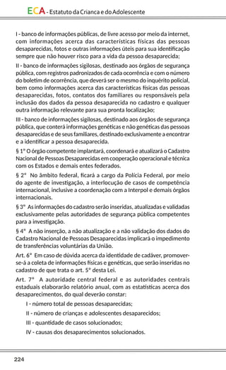 224
ECA-EstatutodaCriancaedoAdolescente
I - banco de informações públicas, de livre acesso por meio da internet,
com informações acerca das características físicas das pessoas
desaparecidas, fotos e outras informações úteis para sua identificação
sempre que não houver risco para a vida da pessoa desaparecida;
II - banco de informações sigilosas, destinado aos órgãos de segurança
pública, com registros padronizados de cada ocorrência e com o número
do boletim de ocorrência, que deverá ser o mesmo do inquérito policial,
bem como informações acerca das características físicas das pessoas
desaparecidas, fotos, contatos dos familiares ou responsáveis pela
inclusão dos dados da pessoa desaparecida no cadastro e qualquer
outra informação relevante para sua pronta localização;
III - banco de informações sigilosas, destinado aos órgãos de segurança
pública, que conterá informações genéticas e não genéticas das pessoas
desaparecidas e de seus familiares, destinado exclusivamente a encontrar
e a identificar a pessoa desaparecida.
§ 1º O órgão competente implantará, coordenará e atualizará o Cadastro
Nacional de Pessoas Desaparecidas em cooperação operacional e técnica
com os Estados e demais entes federados.
§ 2º No âmbito federal, ficará a cargo da Polícia Federal, por meio
do agente de investigação, a interlocução de casos de competência
internacional, inclusive a coordenação com a Interpol e demais órgãos
internacionais.
§ 3º As informações do cadastro serão inseridas, atualizadas e validadas
exclusivamente pelas autoridades de segurança pública competentes
para a investigação.
§ 4º A não inserção, a não atualização e a não validação dos dados do
Cadastro Nacional de Pessoas Desaparecidas implicará o impedimento
de transferências voluntárias da União.
Art. 6º Em caso de dúvida acerca da identidade de cadáver, promover-
se-á a coleta de informações físicas e genéticas, que serão inseridas no
cadastro de que trata o art. 5º desta Lei.
Art. 7º A autoridade central federal e as autoridades centrais
estaduais elaborarão relatório anual, com as estatísticas acerca dos
desaparecimentos, do qual deverão constar:
I - número total de pessoas desaparecidas;
II - número de crianças e adolescentes desaparecidos;
III - quantidade de casos solucionados;
IV - causas dos desaparecimentos solucionados.
 