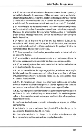 225
Lei nº 8.069, de 13 de 1990
Art. 8º Ao ser comunicada sobre o desaparecimento de uma pessoa, a
autoridade do órgão de segurança pública, em observância às diretrizes
elaboradas pela autoridade central, adotará todas as providências visando
à sua localização, comunicará o fato às demais autoridades competentes
e incluirá as informações no cadastro de que trata o art. 5º desta Lei.
§ 1º A notificação do desaparecimento será imediatamente registrada
no Cadastro Nacional de Pessoas Desaparecidas e na Rede de Integração
Nacional de Informações de Segurança Pública, Justiça e Fiscalização
(Rede Sinesp Infoseg) ou sistema similar de notificação adotado pelo
Poder Executivo.
§ 2º Aplicar-se-á o disposto no § 2º do art. 208 da Lei nº 8.069, de 13
de julho de 1990 (Estatuto da Criança e do Adolescente), nos casos em
que a autoridade policial verificar a existência de qualquer indício de
vulnerabilidade da pessoa desaparecida.
§ 3º O desaparecimento de criança ou adolescente será comunicado
ao Conselho Tutelar.
§ 4º A autoridade alertará o comunicante acerca da necessidade de
informar o reaparecimento ou retorno da pessoa desaparecida.
Art. 9º As investigações sobre o desaparecimento serão realizadas até
a efetiva localização da pessoa.
Art. 10. As autoridades de segurança pública, mediante autorização
judicial, poderão obter dados sobre a localização de aparelho de telefonia
móvel sempre que houver indícios de risco à vida ou à integridade física
da pessoa desaparecida.
Art. 11. Os hospitais, as clínicas e os albergues, públicos ou privados,
deverão informar às autoridades públicas sobre o ingresso ou o cadastro
de pessoas sem a devida identificação em suas dependências.
Art. 12. O poder público envidará esforços para celebrar convênios com
emissoras de rádio e televisão para a transmissão de alertas urgentes
sobre o desaparecimento de crianças e adolescentes, observados os
seguintes critérios:
I - confirmação do desaparecimento pelo órgão de segurança pública
competente;
II - evidência de que a vida ou a integridade física da criança ou do
adolescente desaparecido está em risco;
III - descrição detalhada da criança ou do adolescente desaparecido,
bem como do suspeito ou do veículo envolvido no ato.
 