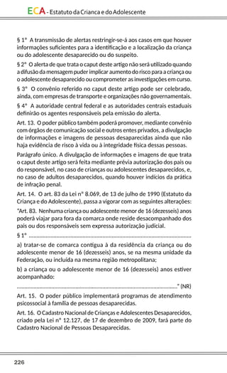 226
ECA-EstatutodaCriancaedoAdolescente
§ 1º A transmissão de alertas restringir-se-á aos casos em que houver
informações suficientes para a identificação e a localização da criança
ou do adolescente desaparecido ou do suspeito.
§ 2º O alerta de que trata o caput deste artigo não será utilizado quando
a difusão da mensagem puder implicar aumento do risco para a criança ou
o adolescente desaparecido ou comprometer as investigações em curso.
§ 3º O convênio referido no caput deste artigo pode ser celebrado,
ainda, com empresas de transporte e organizações não governamentais.
§ 4º A autoridade central federal e as autoridades centrais estaduais
definirão os agentes responsáveis pela emissão do alerta.
Art. 13. O poder público também poderá promover, mediante convênio
com órgãos de comunicação social e outros entes privados, a divulgação
de informações e imagens de pessoas desaparecidas ainda que não
haja evidência de risco à vida ou à integridade física dessas pessoas.
Parágrafo único. A divulgação de informações e imagens de que trata
o caput deste artigo será feita mediante prévia autorização dos pais ou
do responsável, no caso de crianças ou adolescentes desaparecidos, e,
no caso de adultos desaparecidos, quando houver indícios da prática
de infração penal.
Art. 14. O art. 83 da Lei nº 8.069, de 13 de julho de 1990 (Estatuto da
Criança e do Adolescente), passa a vigorar com as seguintes alterações:
“Art. 83. Nenhuma criança ou adolescente menor de 16 (dezesseis) anos
poderá viajar para fora da comarca onde reside desacompanhado dos
pais ou dos responsáveis sem expressa autorização judicial.
§ 1º ..........................................................................................................
a) tratar-se de comarca contígua à da residência da criança ou do
adolescente menor de 16 (dezesseis) anos, se na mesma unidade da
Federação, ou incluída na mesma região metropolitana;
b) a criança ou o adolescente menor de 16 (dezesseis) anos estiver
acompanhado:
...........................................................................................................” (NR)
Art. 15. O poder público implementará programas de atendimento
psicossocial à família de pessoas desaparecidas.
Art. 16. O Cadastro Nacional de Crianças e Adolescentes Desaparecidos,
criado pela Lei nº 12.127, de 17 de dezembro de 2009, fará parte do
Cadastro Nacional de Pessoas Desaparecidas.
 
