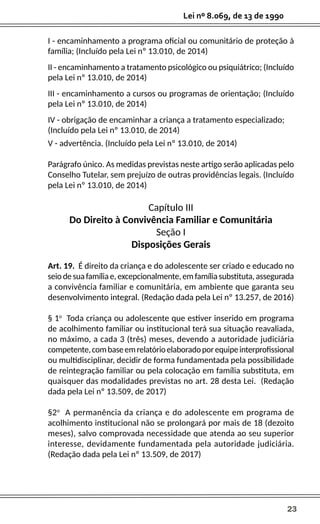 23
Lei nº 8.069, de 13 de 1990
I - encaminhamento a programa oficial ou comunitário de proteção à
família; (Incluído pela Lei nº 13.010, de 2014)
II - encaminhamento a tratamento psicológico ou psiquiátrico; (Incluído
pela Lei nº 13.010, de 2014)
III - encaminhamento a cursos ou programas de orientação; (Incluído
pela Lei nº 13.010, de 2014)
IV - obrigação de encaminhar a criança a tratamento especializado;
(Incluído pela Lei nº 13.010, de 2014)
V - advertência. (Incluído pela Lei nº 13.010, de 2014)
Parágrafo único. As medidas previstas neste artigo serão aplicadas pelo
Conselho Tutelar, sem prejuízo de outras providências legais. (Incluído
pela Lei nº 13.010, de 2014)
Capítulo III
Do Direito à Convivência Familiar e Comunitária
Seção I
Disposições Gerais
Art. 19. É direito da criança e do adolescente ser criado e educado no
seio de sua família e, excepcionalmente, em família substituta, assegurada
a convivência familiar e comunitária, em ambiente que garanta seu
desenvolvimento integral. (Redação dada pela Lei nº 13.257, de 2016)
§ 1o
Toda criança ou adolescente que estiver inserido em programa
de acolhimento familiar ou institucional terá sua situação reavaliada,
no máximo, a cada 3 (três) meses, devendo a autoridade judiciária
competente,combaseemrelatórioelaboradoporequipeinterprofissional
ou multidisciplinar, decidir de forma fundamentada pela possibilidade
de reintegração familiar ou pela colocação em família substituta, em
quaisquer das modalidades previstas no art. 28 desta Lei. (Redação
dada pela Lei nº 13.509, de 2017)
§2o
A permanência da criança e do adolescente em programa de
acolhimento institucional não se prolongará por mais de 18 (dezoito
meses), salvo comprovada necessidade que atenda ao seu superior
interesse, devidamente fundamentada pela autoridade judiciária.
(Redação dada pela Lei nº 13.509, de 2017)
 