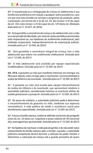24
ECA-EstatutodaCriancaedoAdolescente
§3o
A manutenção ou a reintegração de criança ou adolescente à sua
família terá preferência em relação a qualquer outra providência, caso
em que será esta incluída em serviços e programas de proteção, apoio
e promoção, nos termos do § 1o do art. 23, dos incisos I e IV do caput
do art. 101 e dos incisos I a IV do caput do art. 129 desta Lei. (Redação
dada pela Lei nº 13.257, de 2016)
§4o
Será garantida a convivência da criança e do adolescente com a mãe
ou o pai privado de liberdade, por meio de visitas periódicas promovidas
pelo responsável ou, nas hipóteses de acolhimento institucional, pela
entidade responsável, independentemente de autorização judicial.
(Incluído pela Lei nº 12.962, de 2014)
§5o
Será garantida a convivência integral da criança com a mãe
adolescente que estiver em acolhimento institucional. (Incluído pela
Lei nº 13.509, de 2017)
§6o
A mãe adolescente será assistida por equipe especializada
multidisciplinar. (Incluído pela Lei nº 13.509, de 2017)
Art. 19-A. A gestante ou mãe que manifeste interesse em entregar seu
filho para adoção, antes ou logo após o nascimento, será encaminhada à
Justiça da Infância e da Juventude. (Incluído pela Lei nº 13.509, de 2017)
§1o
A gestante ou mãe será ouvida pela equipe interprofissional
da Justiça da Infância e da Juventude, que apresentará relatório à
autoridade judiciária, considerando inclusive os eventuais efeitos do
estado gestacional e puerperal. (Incluído pela Lei nº 13.509, de 2017)
§2o
De posse do relatório, a autoridade judiciária poderá determinar
o encaminhamento da gestante ou mãe, mediante sua expressa
concordância, à rede pública de saúde e assistência social para
atendimento especializado. (Incluído pela Lei nº 13.509, de 2017)
§3o
A busca à família extensa, conforme definida nos termos do parágrafo
único do art. 25 desta Lei, respeitará o prazo máximo de 90 (noventa)
dias, prorrogável por igual período. (Incluído pela Lei nº 13.509, de 2017)
§4o
Na hipótesedenão havera indicação do genitoredenão existiroutro
representante da família extensa apto a receber a guarda, a autoridade
judiciária competente deverá decretar a extinção do poder familiar e
determinar a colocação da criança sob a guarda provisória de quem
 