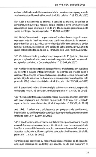 25
Lei nº 8.069, de 13 de 1990
estiver habilitado a adotá-la ou de entidade que desenvolva programa de
acolhimentofamiliarouinstitucional.(IncluídopelaLeinº13.509,de2017)
§5o
Após o nascimento da criança, a vontade da mãe ou de ambos os
genitores, se houver pai registral ou pai indicado, deve ser manifestada
na audiência a que se refere o § 1o do art. 166 desta Lei, garantido o sigilo
sobre a entrega. (Incluído pela Lei nº 13.509, de 2017)
§ 6o
Na hipótese de não comparecerem à audiência nem o genitor nem
representante da família extensa para confirmar a intenção de exercer o
poder familiar ou a guarda, a autoridade judiciária suspenderá o poder
familiar da mãe, e a criança será colocada sob a guarda provisória de
quem esteja habilitado a adotá-la. (Incluído pela Lei nº 13.509, de 2017)
§ 7o
Os detentores da guarda possuem o prazo de 15 (quinze) dias para
propor a ação de adoção, contado do dia seguinte à data do término do
estágio de convivência. (Incluído pela Lei nº 13.509, de 2017)
§8o
Nahipótesededesistênciapelosgenitores-manifestadaemaudiência
ou perante a equipe interprofissional - da entrega da criança após o
nascimento, a criança será mantida com os genitores, e será determinado
pela Justiça da Infância e da Juventude o acompanhamento familiar pelo
prazo de 180 (cento e oitenta) dias. (Incluído pela Lei nº 13.509, de 2017)
§ 9o
É garantido à mãe o direito ao sigilo sobre o nascimento, respeitado
o disposto no art. 48 desta Lei. (Incluído pela Lei nº 13.509, de 2017)
§10 o
Serão cadastrados para adoção recém-nascidos e crianças acolhidas
não procuradas por suas famílias no prazo de 30 (trinta) dias, contado
a partir do dia do acolhimento. (Incluído pela Lei nº 13.509, de 2017)
Art. 19-B. A criança e o adolescente em programa de acolhimento
institucionaloufamiliarpoderãoparticipardeprogramadeapadrinhamento.
(Incluído pela Lei nº 13.509, de 2017)
§1o
O apadrinhamento consiste em estabelecer e proporcionar à criança
e ao adolescente vínculos externos à instituição para fins de convivência
familiar e comunitária e colaboração com o seu desenvolvimento nos
aspectos social, moral, físico, cognitivo, educacional e financeiro. (Incluído
pela Lei nº 13.509, de 2017)
§2o
Podem ser padrinhos ou madrinhas pessoas maiores de 18 (dezoito)
anos não inscritas nos cadastros de adoção, desde que cumpram os
 
