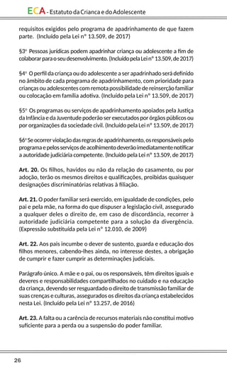 26
ECA-EstatutodaCriancaedoAdolescente
requisitos exigidos pelo programa de apadrinhamento de que fazem
parte. (Incluído pela Lei nº 13.509, de 2017)
§3o
Pessoas jurídicas podem apadrinhar criança ou adolescente a fim de
colaborarparaoseudesenvolvimento.(IncluídopelaLeinº13.509,de2017)
§4o
O perfil da criança ou do adolescente a ser apadrinhado será definido
no âmbito de cada programa de apadrinhamento, com prioridade para
crianças ou adolescentes com remota possibilidade de reinserção familiar
ou colocação em família adotiva. (Incluído pela Lei nº 13.509, de 2017)
§5o
Os programas ou serviços de apadrinhamento apoiados pela Justiça
da Infância e da Juventude poderão ser executados por órgãos públicos ou
por organizações da sociedade civil. (Incluído pela Lei nº 13.509, de 2017)
§6o
Seocorrerviolaçãodasregrasdeapadrinhamento,osresponsáveispelo
programaepelosserviçosdeacolhimentodeverãoimediatamentenotificar
a autoridade judiciária competente. (Incluído pela Lei nº 13.509, de 2017)
Art. 20. Os filhos, havidos ou não da relação do casamento, ou por
adoção, terão os mesmos direitos e qualificações, proibidas quaisquer
designações discriminatórias relativas à filiação.
Art. 21. O poder familiar será exercido, em igualdade de condições, pelo
pai e pela mãe, na forma do que dispuser a legislação civil, assegurado
a qualquer deles o direito de, em caso de discordância, recorrer à
autoridade judiciária competente para a solução da divergência.
(Expressão substituída pela Lei nº 12.010, de 2009)
Art. 22. Aos pais incumbe o dever de sustento, guarda e educação dos
filhos menores, cabendo-lhes ainda, no interesse destes, a obrigação
de cumprir e fazer cumprir as determinações judiciais.
Parágrafo único. A mãe e o pai, ou os responsáveis, têm direitos iguais e
deveres e responsabilidades compartilhados no cuidado e na educação
da criança, devendo ser resguardado o direito de transmissão familiar de
suas crenças e culturas, assegurados os direitos da criança estabelecidos
nesta Lei. (Incluído pela Lei nº 13.257, de 2016)
Art. 23. A falta ou a carência de recursos materiais não constitui motivo
suficiente para a perda ou a suspensão do poder familiar.
 