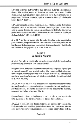 27
Lei nº 8.069, de 13 de 1990
§ 1o
Não existindo outro motivo que por si só autorize a decretação
da medida, a criança ou o adolescente será mantido em sua família
de origem, a qual deverá obrigatoriamente ser incluída em serviços e
programas oficiais de proteção, apoio e promoção. (Redação dada pela
Lei nº 13.257, de 2016)
§ 2º A condenação criminal do pai ou da mãe não implicará a destituição
do poder familiar, exceto na hipótese de condenação por crime doloso
sujeito à pena de reclusão contra outrem igualmente titular do mesmo
poder familiar ou contra filho, filha ou outro descendente. (Redação
dada pela Lei nº 13.715, de 2018)
Art. 24. A perda e a suspensão do poder familiar serão decretadas
judicialmente, em procedimento contraditório, nos casos previstos na
legislação civil, bem como na hipótese de descumprimento injustificado
dos deveres e obrigações a que alude o art. 22.
Seção II
Da Família Natural
Art. 25. Entende-se por família natural a comunidade formada pelos
pais ou qualquer deles e seus descendentes.
Parágrafo único. Entende-se por família extensa ou ampliada aquela que
se estende para além da unidade pais e filhos ou da unidade do casal,
formada por parentes próximos com os quais a criança ou adolescente
convive e mantém vínculos de afinidade e afetividade. (Incluído pela Lei
nº 12.010, de 2009)
Art. 26. Os filhos havidos fora do casamento poderão ser reconhecidos
pelos pais, conjunta ou separadamente, no próprio termo de nascimento,
por testamento, mediante escritura ou outro documento público,
qualquer que seja a origem da filiação.
Parágrafo único. O reconhecimento pode preceder o nascimento do
filho ou suceder-lhe ao falecimento, se deixar descendentes.
Art. 27. O reconhecimento do estado de filiação é direito personalíssimo,
indisponível e imprescritível, podendo ser exercitado contra os pais ou
seus herdeiros, sem qualquer restrição, observado o segredo de Justiça.
Seção III
 