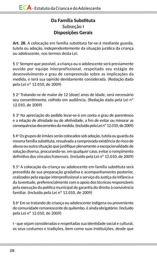 28
ECA-EstatutodaCriancaedoAdolescente
Da Família Substituta
Subseção I
Disposições Gerais
Art. 28. A colocação em família substituta far-se-á mediante guarda,
tutela ou adoção, independentemente da situação jurídica da criança
ou adolescente, nos termos desta Lei.
§ 1o
Sempre que possível, a criança ou o adolescente será previamente
ouvido por equipe interprofissional, respeitado seu estágio de
desenvolvimento e grau de compreensão sobre as implicações da
medida, e terá sua opinião devidamente considerada. (Redação dada
pela Lei nº 12.010, de 2009)
§ 2o
Tratando-se de maior de 12 (doze) anos de idade, será necessário
seu consentimento, colhido em audiência. (Redação dada pela Lei nº
12.010, de 2009)
§ 3o
Na apreciação do pedido levar-se-á em conta o grau de parentesco
e a relação de afinidade ou de afetividade, a fim de evitar ou minorar as
consequênciasdecorrentesdamedida.(IncluídopelaLeinº12.010,de2009)
§ 4o
Os grupos de irmãos serão colocados sob adoção, tutela ou guarda da
mesma família substituta, ressalvada a comprovada existência de risco de
abuso ou outra situação que justifique plenamente a excepcionalidade de
solução diversa, procurando-se, em qualquer caso, evitar o rompimento
definitivo dos vínculos fraternais. (Incluído pela Lei nº 12.010, de 2009)
§ 5o
A colocação da criança ou adolescente em família substituta será
precedida de sua preparação gradativa e acompanhamento posterior,
realizados pela equipe interprofissional a serviço da Justiça da Infância e
da Juventude, preferencialmente com o apoio dos técnicos responsáveis
pela execução da política municipal de garantia do direito à convivência
familiar. (Incluído pela Lei nº 12.010, de 2009)
§ 6o
Em se tratando de criança ou adolescente indígena ou proveniente
de comunidade remanescente de quilombo, é ainda obrigatório: (Incluído
pela Lei nº 12.010, de 2009)
I - que sejam consideradas e respeitadas sua identidade social e cultural,
os seus costumes e tradições, bem como suas instituições, desde que
 