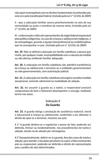 29
Lei nº 8.069, de 13 de 1990
não sejam incompatíveis com os direitos fundamentais reconhecidos por
esta Lei e pela Constituição Federal; (Incluído pela Lei nº 12.010, de 2009)
II - que a colocação familiar ocorra prioritariamente no seio de sua
comunidade ou junto a membros da mesma etnia; (Incluído pela Lei
nº 12.010, de 2009)
III - a intervenção e oitiva de representantes do órgão federal responsável
pela política indigenista, no caso de crianças e adolescentes indígenas, e
de antropólogos, perante a equipe interprofissional ou multidisciplinar
que irá acompanhar o caso. (Incluído pela Lei nº 12.010, de 2009)
Art. 29. Não se deferirá colocação em família substituta a pessoa que
revele, por qualquer modo, incompatibilidade com a natureza da medida
ou não ofereça ambiente familiar adequado.
Art. 30. A colocação em família substituta não admitirá transferência
da criança ou adolescente a terceiros ou a entidades governamentais
ou não-governamentais, sem autorização judicial.
Art. 31. A colocação em família substituta estrangeira constitui medida
excepcional, somente admissível na modalidade de adoção.
Art. 32. Ao assumir a guarda ou a tutela, o responsável prestará
compromisso de bem e fielmente desempenhar o encargo, mediante
termo nos autos.
Subseção II
Da Guarda
Art. 33. A guarda obriga a prestação de assistência material, moral
e educacional à criança ou adolescente, conferindo a seu detentor o
direito de opor-se a terceiros, inclusive aos pais.
§ 1º A guarda destina-se a regularizar a posse de fato, podendo ser
deferida, liminar ou incidentalmente, nos procedimentos de tutela e
adoção, exceto no de adoção por estrangeiros.
§ 2º Excepcionalmente, deferir-se-á a guarda, fora dos casos de tutela e
adoção, para atender a situações peculiares ou suprir a falta eventual dos
pais ou responsável, podendo ser deferido o direito de representação
para a prática de atos determinados.
 