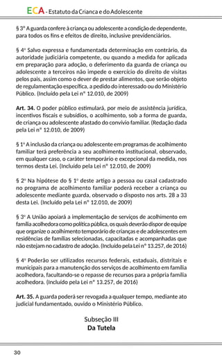 30
ECA-EstatutodaCriancaedoAdolescente
§3ºAguardaconfereàcriançaouadolescenteacondiçãodedependente,
para todos os fins e efeitos de direito, inclusive previdenciários.
§ 4o
Salvo expressa e fundamentada determinação em contrário, da
autoridade judiciária competente, ou quando a medida for aplicada
em preparação para adoção, o deferimento da guarda de criança ou
adolescente a terceiros não impede o exercício do direito de visitas
pelos pais, assim como o dever de prestar alimentos, que serão objeto
de regulamentação específica, a pedido do interessado ou do Ministério
Público. (Incluído pela Lei nº 12.010, de 2009)
Art. 34. O poder público estimulará, por meio de assistência jurídica,
incentivos fiscais e subsídios, o acolhimento, sob a forma de guarda,
de criança ou adolescente afastado do convívio familiar. (Redação dada
pela Lei nº 12.010, de 2009)
§ 1o
A inclusão da criança ou adolescente em programas de acolhimento
familiar terá preferência a seu acolhimento institucional, observado,
em qualquer caso, o caráter temporário e excepcional da medida, nos
termos desta Lei. (Incluído pela Lei nº 12.010, de 2009)
§ 2o
Na hipótese do § 1o
deste artigo a pessoa ou casal cadastrado
no programa de acolhimento familiar poderá receber a criança ou
adolescente mediante guarda, observado o disposto nos arts. 28 a 33
desta Lei. (Incluído pela Lei nº 12.010, de 2009)
§ 3o
A União apoiará a implementação de serviços de acolhimento em
famíliaacolhedoracomopolíticapública,osquaisdeverãodispordeequipe
que organize o acolhimento temporário de crianças e de adolescentes em
residências de famílias selecionadas, capacitadas e acompanhadas que
não estejam no cadastro de adoção. (Incluído pela Lei nº 13.257, de 2016)
§ 4o
Poderão ser utilizados recursos federais, estaduais, distritais e
municipais para a manutenção dos serviços de acolhimento em família
acolhedora, facultando-se o repasse de recursos para a própria família
acolhedora. (Incluído pela Lei nº 13.257, de 2016)
Art. 35. A guarda poderá ser revogada a qualquer tempo, mediante ato
judicial fundamentado, ouvido o Ministério Público.
Subseção III
Da Tutela
 
