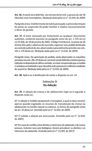 31
Lei nº 8.069, de 13 de 1990
Art. 36. A tutela será deferida, nos termos da lei civil, a pessoa de até 18
(dezoito) anos incompletos. (Redação dada pela Lei nº 12.010, de 2009)
Parágrafo único. O deferimento da tutela pressupõe a prévia decretação
da perda ou suspensão do poder familiar e implica necessariamente
o dever de guarda.
Art. 37. O tutor nomeado por testamento ou qualquer documento
autêntico, conforme previsto no parágrafo único do art. 1.729 da Lei
no 10.406, de 10 de janeiro de 2002 - Código Civil deverá, no prazo de 30
(trinta) dias após a abertura da sucessão, ingressar com pedido destinado
ao controle judicial do ato, observando o procedimento previsto nos arts.
165 a 170 desta Lei. (Redação dada pela Lei nº 12.010, de 2009)
Parágrafo único. Na apreciação do pedido, serão observados os requisitos
previstosnosarts.28e29destaLei,somentesendodeferidaatutelaàpessoa
indicadanadisposiçãodeúltimavontade,serestarcomprovadoqueamedida
évantajosaaotutelandoequenãoexisteoutrapessoaemmelhorescondições
de assumi-la. (Redação dada pela Lei nº 12.010, de 2009).
Art. 38. Aplica-se à destituição da tutela o disposto no art. 24.
Subseção IV
Da Adoção
Art. 39. A adoção de criança e de adolescente reger-se-á segundo o
disposto nesta Lei.
§1o
A adoção é medida excepcional e irrevogável, à qual se deve recorrer
apenas quando esgotados os recursos de manutenção da criança ou
adolescente na família natural ou extensa, na forma do parágrafo único
do art. 25 desta Lei. (Incluído pela Lei nº 12.010, de 2009)
§2o
É vedada a adoção por procuração. (Incluído pela Lei nº 12.010,
de 2009)
§3o
Emcasodeconflitoentredireitoseinteressesdoadotandoedeoutras
pessoas, inclusive seus pais biológicos, devem prevalecer os direitos e os
interesses do adotando. (Incluído pela Lei nº 13.509, de 2017)
 