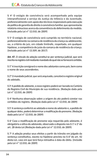 34
ECA-EstatutodaCriancaedoAdolescente
§ 4o
O estágio de convivência será acompanhado pela equipe
interprofissional a serviço da Justiça da Infância e da Juventude,
preferencialmente com apoio dos técnicos responsáveis pela execução
da política de garantia do direito à convivência familiar, que apresentarão
relatório minucioso acerca da conveniência do deferimento da medida.
(Incluído pela Lei nº 12.010, de 2009)
§ 5o
O estágio de convivência será cumprido no território nacional,
preferencialmente na comarca de residência da criança ou adolescente,
ou, a critério do juiz, em cidade limítrofe, respeitada, em qualquer
hipótese, a competência do juízo da comarca de residência da criança.
(Incluído pela Lei nº 13.509, de 2017)
Art. 47. O vínculo da adoção constitui-se por sentença judicial, que será
inscritanoregistrocivilmediantemandadodoqualnãosefornecerácertidão.
§ 1º A inscrição consignará o nome dos adotantes como pais, bem como
o nome de seus ascendentes.
§ 2º O mandado judicial, que será arquivado, cancelará o registro original
do adotado.
§ 3o
A pedido do adotante, o novo registro poderá ser lavrado no Cartório
do Registro Civil do Município de sua residência. (Redação dada pela
Lei nº 12.010, de 2009)
§ 4o
Nenhuma observação sobre a origem do ato poderá constar nas
certidões do registro. (Redação dada pela Lei nº 12.010, de 2009)
§ 5o
A sentença conferirá ao adotado o nome do adotante e, a pedido de
qualquer deles, poderá determinar a modificação do prenome. (Redação
dada pela Lei nº 12.010, de 2009)
§ 6o
Caso a modificação de prenome seja requerida pelo adotante, é
obrigatória a oitiva do adotando, observado o disposto nos § 1o
e 2o
do
art. 28 desta Lei.(Redação dada pela Lei nº 12.010, de 2009)
§ 7o
A adoção produz seus efeitos a partir do trânsito em julgado da
sentença constitutiva, exceto na hipótese prevista no § 6o
do art. 42
desta Lei, caso em que terá força retroativa à data do óbito. (Incluído
pela Lei nº 12.010, de 2009)
 