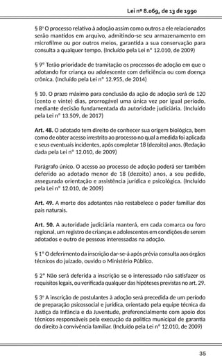35
Lei nº 8.069, de 13 de 1990
§ 8o
O processo relativo à adoção assim como outros a ele relacionados
serão mantidos em arquivo, admitindo-se seu armazenamento em
microfilme ou por outros meios, garantida a sua conservação para
consulta a qualquer tempo. (Incluído pela Lei nº 12.010, de 2009)
§ 9º Terão prioridade de tramitação os processos de adoção em que o
adotando for criança ou adolescente com deficiência ou com doença
crônica. (Incluído pela Lei nº 12.955, de 2014)
§ 10. O prazo máximo para conclusão da ação de adoção será de 120
(cento e vinte) dias, prorrogável uma única vez por igual período,
mediante decisão fundamentada da autoridade judiciária. (Incluído
pela Lei nº 13.509, de 2017)
Art. 48. O adotado tem direito de conhecer sua origem biológica, bem
como de obter acesso irrestrito ao processo no qual a medida foi aplicada
e seus eventuais incidentes, após completar 18 (dezoito) anos. (Redação
dada pela Lei nº 12.010, de 2009)
Parágrafo único. O acesso ao processo de adoção poderá ser também
deferido ao adotado menor de 18 (dezoito) anos, a seu pedido,
assegurada orientação e assistência jurídica e psicológica. (Incluído
pela Lei nº 12.010, de 2009)
Art. 49. A morte dos adotantes não restabelece o poder familiar dos
pais naturais.
Art. 50. A autoridade judiciária manterá, em cada comarca ou foro
regional, um registro de crianças e adolescentes em condições de serem
adotados e outro de pessoas interessadas na adoção.
§ 1º O deferimento da inscrição dar-se-á após prévia consulta aos órgãos
técnicos do juizado, ouvido o Ministério Público.
§ 2º Não será deferida a inscrição se o interessado não satisfazer os
requisitos legais, ou verificada qualquer das hipóteses previstas no art. 29.
§ 3o
A inscrição de postulantes à adoção será precedida de um período
de preparação psicossocial e jurídica, orientado pela equipe técnica da
Justiça da Infância e da Juventude, preferencialmente com apoio dos
técnicos responsáveis pela execução da política municipal de garantia
do direito à convivência familiar. (Incluído pela Lei nº 12.010, de 2009)
 