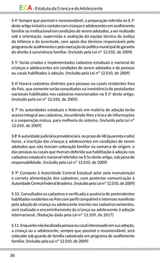 36
ECA-EstatutodaCriancaedoAdolescente
§ 4o
Sempre que possível e recomendável, a preparação referida no § 3o
desteartigoincluiráocontatocomcriançaseadolescentesemacolhimento
familiar ou institucional em condições de serem adotados, a ser realizado
sob a orientação, supervisão e avaliação da equipe técnica da Justiça
da Infância e da Juventude, com apoio dos técnicos responsáveis pelo
programadeacolhimentoepelaexecuçãodapolíticamunicipaldegarantia
do direito à convivência familiar. (Incluído pela Lei nº 12.010, de 2009)
§ 5o
Serão criados e implementados cadastros estaduais e nacional de
crianças e adolescentes em condições de serem adotados e de pessoas
ou casais habilitados à adoção. (Incluído pela Lei nº 12.010, de 2009)
§ 6o
Haverá cadastros distintos para pessoas ou casais residentes fora
do País, que somente serão consultados na inexistência de postulantes
nacionais habilitados nos cadastros mencionados no § 5o
deste artigo.
(Incluído pela Lei nº 12.010, de 2009)
§ 7o
As autoridades estaduais e federais em matéria de adoção terão
acesso integral aos cadastros, incumbindo-lhes a troca de informações
e a cooperação mútua, para melhoria do sistema. (Incluído pela Lei nº
12.010, de 2009)
§8o
Aautoridadejudiciáriaprovidenciará,noprazode48(quarentaeoito)
horas, a inscrição das crianças e adolescentes em condições de serem
adotados que não tiveram colocação familiar na comarca de origem, e
das pessoas ou casais que tiveram deferida sua habilitação à adoção nos
cadastros estadual e nacional referidos no § 5o deste artigo, sob pena de
responsabilidade. (Incluído pela Lei nº 12.010, de 2009)
§ 9o
Compete à Autoridade Central Estadual zelar pela manutenção
e correta alimentação dos cadastros, com posterior comunicação à
AutoridadeCentralFederalBrasileira.(IncluídopelaLeinº12.010,de2009)
§ 10. Consultados os cadastros e verificada a ausência de pretendentes
habilitados residentes no País com perfil compatível e interesse manifesto
pela adoção de criança ou adolescente inscrito nos cadastros existentes,
será realizado o encaminhamento da criança ou adolescente à adoção
internacional. (Redação dada pela Lei nº 13.509, de 2017)
§11.Enquantonãolocalizadapessoaoucasalinteressadoemsuaadoção,
a criança ou o adolescente, sempre que possível e recomendável, será
colocado sob guarda de família cadastrada em programa de acolhimento
familiar. (Incluído pela Lei nº 12.010, de 2009)
 