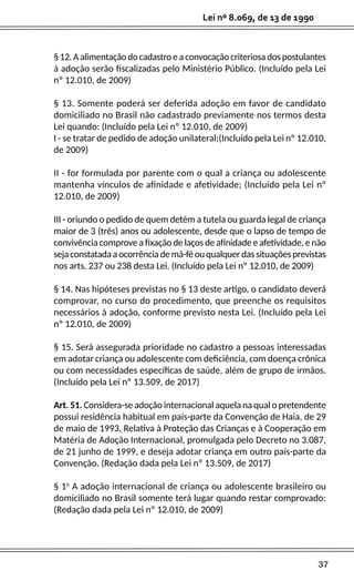 37
Lei nº 8.069, de 13 de 1990
§ 12. A alimentação do cadastro e a convocação criteriosa dos postulantes
à adoção serão fiscalizadas pelo Ministério Público. (Incluído pela Lei
nº 12.010, de 2009)
§ 13. Somente poderá ser deferida adoção em favor de candidato
domiciliado no Brasil não cadastrado previamente nos termos desta
Lei quando: (Incluído pela Lei nº 12.010, de 2009)
I - se tratar de pedido de adoção unilateral;(Incluído pela Lei nº 12.010,
de 2009)
II - for formulada por parente com o qual a criança ou adolescente
mantenha vínculos de afinidade e afetividade; (Incluído pela Lei nº
12.010, de 2009)
III - oriundo o pedido de quem detém a tutela ou guarda legal de criança
maior de 3 (três) anos ou adolescente, desde que o lapso de tempo de
convivência comprove a fixação de laços de afinidade e afetividade, e não
sejaconstatadaaocorrênciademá-féouqualquerdassituaçõesprevistas
nos arts. 237 ou 238 desta Lei. (Incluído pela Lei nº 12.010, de 2009)
§ 14. Nas hipóteses previstas no § 13 deste artigo, o candidato deverá
comprovar, no curso do procedimento, que preenche os requisitos
necessários à adoção, conforme previsto nesta Lei. (Incluído pela Lei
nº 12.010, de 2009)
§ 15. Será assegurada prioridade no cadastro a pessoas interessadas
em adotar criança ou adolescente com deficiência, com doença crônica
ou com necessidades específicas de saúde, além de grupo de irmãos.
(Incluído pela Lei nº 13.509, de 2017)
Art. 51. Considera-se adoção internacional aquela na qual o pretendente
possui residência habitual em país-parte da Convenção de Haia, de 29
de maio de 1993, Relativa à Proteção das Crianças e à Cooperação em
Matéria de Adoção Internacional, promulgada pelo Decreto no 3.087,
de 21 junho de 1999, e deseja adotar criança em outro país-parte da
Convenção. (Redação dada pela Lei nº 13.509, de 2017)
§ 1o
A adoção internacional de criança ou adolescente brasileiro ou
domiciliado no Brasil somente terá lugar quando restar comprovado:
(Redação dada pela Lei nº 12.010, de 2009)
 