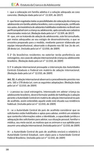 38
ECA-EstatutodaCriancaedoAdolescente
I - que a colocação em família adotiva é a solução adequada ao caso
concreto; (Redação dada pela Lei nº 13.509, de 2017)
II-queforamesgotadastodasaspossibilidadesdecolocaçãodacriançaou
adolescente em família adotiva brasileira,com a comprovação,certificada
nosautos,dainexistênciadeadotanteshabilitadosresidentesnoBrasilcom
perfilcompatívelcomacriançaouadolescente,apósconsultaaoscadastros
mencionados nesta Lei; (Redação dada pela Lei nº 13.509, de 2017)
III - que, em se tratando de adoção de adolescente, este foi consultado,
por meios adequados ao seu estágio de desenvolvimento, e que se
encontra preparado para a medida, mediante parecer elaborado por
equipe interprofissional, observado o disposto nos §§ 1oe 2o do art.
28 desta Lei. (Incluída pela Lei nº 12.010, de 2009)
§ 2o
Os brasileiros residentes no exterior terão preferência aos
estrangeiros,noscasosdeadoçãointernacionaldecriançaouadolescente
brasileiro. (Redação dada pela Lei nº 12.010, de 2009)
§ 3o
A adoção internacional pressupõe a intervenção das Autoridades
Centrais Estaduais e Federal em matéria de adoção internacional.
(Redação dada pela Lei nº 12.010, de 2009)
Art. 52. A adoção internacional observará o procedimento previsto nos
arts. 165 a 170 desta Lei, com as seguintes adaptações: (Redação dada
pela Lei nº 12.010, de 2009)
I - a pessoa ou casal estrangeiro, interessado em adotar criança ou
adolescente brasileiro, deverá formular pedido de habilitação à adoção
perante a Autoridade Central em matéria de adoção internacional no país
de acolhida, assim entendido aquele onde está situada sua residência
habitual; (Incluída pela Lei nº 12.010, de 2009)
II - se a Autoridade Central do país de acolhida considerar que os
solicitantes estão habilitados e aptos para adotar, emitirá um relatório
que contenha informações sobre a identidade, a capacidade jurídica e
adequação dos solicitantes para adotar, sua situação pessoal, familiar e
médica, seu meio social, os motivos que os animam e sua aptidão para
assumir uma adoção internacional; (Incluída pela Lei nº 12.010, de 2009)
III - a Autoridade Central do país de acolhida enviará o relatório à
Autoridade Central Estadual, com cópia para a Autoridade Central
Federal Brasileira; (Incluída pela Lei nº 12.010, de 2009)
 