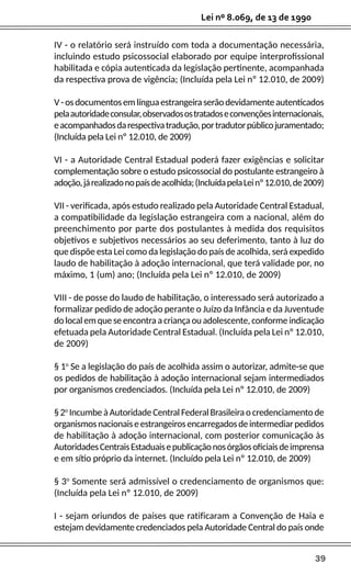 39
Lei nº 8.069, de 13 de 1990
IV - o relatório será instruído com toda a documentação necessária,
incluindo estudo psicossocial elaborado por equipe interprofissional
habilitada e cópia autenticada da legislação pertinente, acompanhada
da respectiva prova de vigência; (Incluída pela Lei nº 12.010, de 2009)
V-osdocumentosemlínguaestrangeiraserãodevidamenteautenticados
pelaautoridadeconsular,observadosostratadoseconvençõesinternacionais,
eacompanhadosdarespectivatradução,portradutorpúblicojuramentado;
(Incluída pela Lei nº 12.010, de 2009)
VI - a Autoridade Central Estadual poderá fazer exigências e solicitar
complementação sobre o estudo psicossocial do postulante estrangeiro à
adoção,járealizadonopaísdeacolhida;(IncluídapelaLeinº12.010,de2009)
VII - verificada, após estudo realizado pela Autoridade Central Estadual,
a compatibilidade da legislação estrangeira com a nacional, além do
preenchimento por parte dos postulantes à medida dos requisitos
objetivos e subjetivos necessários ao seu deferimento, tanto à luz do
que dispõe esta Lei como da legislação do país de acolhida, será expedido
laudo de habilitação à adoção internacional, que terá validade por, no
máximo, 1 (um) ano; (Incluída pela Lei nº 12.010, de 2009)
VIII - de posse do laudo de habilitação, o interessado será autorizado a
formalizar pedido de adoção perante o Juízo da Infância e da Juventude
do local em que se encontra a criança ou adolescente, conforme indicação
efetuada pela Autoridade Central Estadual. (Incluída pela Lei nº 12.010,
de 2009)
§ 1o
Se a legislação do país de acolhida assim o autorizar, admite-se que
os pedidos de habilitação à adoção internacional sejam intermediados
por organismos credenciados. (Incluída pela Lei nº 12.010, de 2009)
§2o
IncumbeàAutoridadeCentralFederalBrasileiraocredenciamentode
organismosnacionaiseestrangeirosencarregadosdeintermediarpedidos
de habilitação à adoção internacional, com posterior comunicação às
AutoridadesCentraisEstaduaisepublicaçãonosórgãosoficiaisdeimprensa
e em sítio próprio da internet. (Incluído pela Lei nº 12.010, de 2009)
§ 3o
Somente será admissível o credenciamento de organismos que:
(Incluída pela Lei nº 12.010, de 2009)
I - sejam oriundos de países que ratificaram a Convenção de Haia e
estejam devidamente credenciados pela Autoridade Central do país onde
 