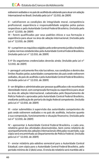 40
ECA-EstatutodaCriancaedoAdolescente
estiveremsediadosenopaísdeacolhidadoadotandoparaatuaremadoção
internacional no Brasil; (Incluída pela Lei nº 12.010, de 2009)
II - satisfizerem as condições de integridade moral, competência
profissional, experiência e responsabilidade exigidas pelos países
respectivos e pela Autoridade Central Federal Brasileira; (Incluída pela
Lei nº 12.010, de 2009)
III - forem qualificados por seus padrões éticos e sua formação e
experiência para atuar na área de adoção internacional; (Incluída pela
Lei nº 12.010, de 2009)
IV - cumprirem os requisitos exigidos pelo ordenamento jurídico brasileiro
e pelas normas estabelecidas pela Autoridade Central Federal Brasileira.
(Incluída pela Lei nº 12.010, de 2009)
§ 4o
Os organismos credenciados deverão ainda; (Incluído pela Lei nº
12.010, de 2009)
I - perseguir unicamente fins não lucrativos, nas condições e dentro dos
limites fixados pelas autoridades competentes do país onde estiverem
sediados, do país de acolhida e pela Autoridade Central Federal Brasileira;
(Incluída pela Lei nº 12.010, de 2009)
II - ser dirigidos e administrados por pessoas qualificadas e de reconhecida
idoneidade moral, com comprovada formação ou experiência para atuar
na área de adoção internacional, cadastradas pelo Departamento de
Polícia Federal e aprovadas pela Autoridade Central Federal Brasileira,
mediante publicação de portaria do órgão federal competente; (Incluída
pela Lei nº 12.010, de 2009)
III - estar submetidos à supervisão das autoridades competentes do
país onde estiverem sediados e no país de acolhida, inclusive quanto
à sua composição, funcionamento e situação financeira; (Incluída pela
Lei nº 12.010, de 2009)
IV - apresentar à Autoridade Central Federal Brasileira, a cada ano,
relatório geral das atividades desenvolvidas, bem como relatório de
acompanhamento das adoções internacionais efetuadas no período, cuja
cópia será encaminhada ao Departamento de Polícia Federal; (Incluída
pela Lei nº 12.010, de 2009)
V - enviar relatório pós-adotivo semestral para a Autoridade Central
Estadual, com cópia para a Autoridade Central Federal Brasileira, pelo
período mínimo de 2 (dois) anos. O envio do relatório será mantido até a
 