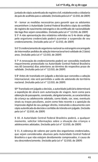 41
Lei nº 8.069, de 13 de 1990
juntada de cópia autenticada do registro civil, estabelecendo a cidadania
do país de acolhida para o adotado; (Incluída pela Lei nº 12.010, de 2009)
VI - tomar as medidas necessárias para garantir que os adotantes
encaminhem à Autoridade Central Federal Brasileira cópia da certidão
de registro de nascimento estrangeira e do certificado de nacionalidade
tão logo lhes sejam concedidos. (Incluída pela Lei nº 12.010, de 2009)
§ 5o
A não apresentação dos relatórios referidos no § 4o deste artigo
pelo organismo credenciado poderá acarretar a suspensão de seu
credenciamento. (Incluído pela Lei nº 12.010, de 2009)
§ 6o
O credenciamento de organismo nacional ou estrangeiro encarregado
de intermediar pedidos de adoção internacional terá validade de 2 (dois)
anos. (Incluído pela Lei nº 12.010, de 2009)
§ 7o
A renovação do credenciamento poderá ser concedida mediante
requerimento protocolado na Autoridade Central Federal Brasileira
nos 60 (sessenta) dias anteriores ao término do respectivo prazo de
validade. (Incluído pela Lei nº 12.010, de 2009)
§ 8o
Antes de transitada em julgado a decisão que concedeu a adoção
internacional, não será permitida a saída do adotando do território
nacional. (Incluído pela Lei nº 12.010, de 2009)
§9o
Transitada em julgado a decisão, a autoridade judiciária determinará
a expedição de alvará com autorização de viagem, bem como para
obtenção de passaporte, constando, obrigatoriamente, as características
da criança ou adolescente adotado, como idade, cor, sexo, eventuais
sinais ou traços peculiares, assim como foto recente e a aposição da
impressão digital do seu polegar direito, instruindo o documento com
cópia autenticada da decisão e certidão de trânsito em julgado. (Incluído
pela Lei nº 12.010, de 2009)
§ 10. A Autoridade Central Federal Brasileira poderá, a qualquer
momento, solicitar informações sobre a situação das crianças e
adolescentes adotados. (Incluído pela Lei nº 12.010, de 2009)
§ 11. A cobrança de valores por parte dos organismos credenciados,
que sejam considerados abusivos pela Autoridade Central Federal
Brasileira e que não estejam devidamente comprovados, é causa de
seu descredenciamento. (Incluído pela Lei nº 12.010, de 2009)
 