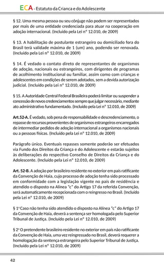 42
ECA-EstatutodaCriancaedoAdolescente
§ 12. Uma mesma pessoa ou seu cônjuge não podem ser representados
por mais de uma entidade credenciada para atuar na cooperação em
adoção internacional. (Incluído pela Lei nº 12.010, de 2009)
§ 13. A habilitação de postulante estrangeiro ou domiciliado fora do
Brasil terá validade máxima de 1 (um) ano, podendo ser renovada.
(Incluído pela Lei nº 12.010, de 2009)
§ 14. É vedado o contato direto de representantes de organismos
de adoção, nacionais ou estrangeiros, com dirigentes de programas
de acolhimento institucional ou familiar, assim como com crianças e
adolescentes em condições de serem adotados, sem a devida autorização
judicial. (Incluído pela Lei nº 12.010, de 2009)
§ 15. A Autoridade Central Federal Brasileira poderá limitar ou suspender a
concessãodenovoscredenciamentossemprequejulgarnecessário,mediante
ato administrativo fundamentado. (Incluído pela Lei nº 12.010, de 2009)
Art.52-A.Évedado,sobpenaderesponsabilidadeedescredenciamento,o
repassederecursosprovenientesdeorganismosestrangeirosencarregados
de intermediar pedidos de adoção internacional a organismos nacionais
ou a pessoas físicas. (Incluído pela Lei nº 12.010, de 2009)
Parágrafo único. Eventuais repasses somente poderão ser efetuados
via Fundo dos Direitos da Criança e do Adolescente e estarão sujeitos
às deliberações do respectivo Conselho de Direitos da Criança e do
Adolescente. (Incluído pela Lei nº 12.010, de 2009)
Art. 52-B. A adoção por brasileiro residente no exterior em país ratificante
da Convenção de Haia, cujo processo de adoção tenha sido processado
em conformidade com a legislação vigente no país de residência e
atendido o disposto na Alínea “c” do Artigo 17 da referida Convenção,
será automaticamente recepcionada com o reingresso no Brasil. (Incluído
pela Lei nº 12.010, de 2009)
§ 1o
Caso não tenha sido atendido o disposto na Alínea “c” do Artigo 17
da Convenção de Haia, deverá a sentença ser homologada pelo Superior
Tribunal de Justiça. (Incluído pela Lei nº 12.010, de 2009)
§ 2o
O pretendente brasileiro residente no exterior em país não ratificante
da Convenção de Haia, uma vez reingressado no Brasil, deverá requerer a
homologação da sentença estrangeira pelo Superior Tribunal de Justiça.
(Incluído pela Lei nº 12.010, de 2009)
 