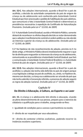 43
Lei nº 8.069, de 13 de 1990
Art. 52-C. Nas adoções internacionais, quando o Brasil for o país de
acolhida, a decisão da autoridade competente do país de origem da
criança ou do adolescente será conhecida pela Autoridade Central
Estadual que tiver processado o pedido de habilitação dos pais adotivos,
que comunicará o fato à Autoridade Central Federal e determinará as
providências necessárias à expedição do Certificado de Naturalização
Provisório. (Incluído pela Lei nº 12.010, de 2009)
§ 1o
A Autoridade Central Estadual, ouvido o Ministério Público, somente
deixará de reconhecer os efeitos daquela decisão se restar demonstrado
que a adoção é manifestamente contrária à ordem pública ou não atende
ao interesse superior da criança ou do adolescente. (Incluído pela Lei
nº 12.010, de 2009)
§ 2o
Na hipótese de não reconhecimento da adoção, prevista no § 1o
deste artigo, o Ministério Público deverá imediatamente requerer o que
for de direito para resguardar os interesses da criança ou do adolescente,
comunicando-se as providências à Autoridade Central Estadual, que fará
a comunicação à Autoridade Central Federal Brasileira e à Autoridade
Central do país de origem. (Incluído pela Lei nº 12.010, de 2009)
Art. 52-D. Nas adoções internacionais, quando o Brasil for o país de
acolhida e a adoção não tenha sido deferida no país de origem porque
a sua legislação a delega ao país de acolhida, ou, ainda, na hipótese de,
mesmo com decisão, a criança ou o adolescente ser oriundo de país que
não tenha aderido à Convenção referida, o processo de adoção seguirá
as regras da adoção nacional. (Incluído pela Lei nº 12.010, de 2009)
Capítulo IV
Do Direito à Educação, à Cultura, ao Esporte e ao Lazer
Art. 53. A criança e o adolescente têm direito à educação, visando
ao pleno desenvolvimento de sua pessoa, preparo para o exercício da
cidadania e qualificação para o trabalho, assegurando-se-lhes:
I - igualdade de condições para o acesso e permanência na escola;
II - direito de ser respeitado por seus educadores;
III - direito de contestar critérios avaliativos, podendo recorrer às
instâncias escolares superiores;
 