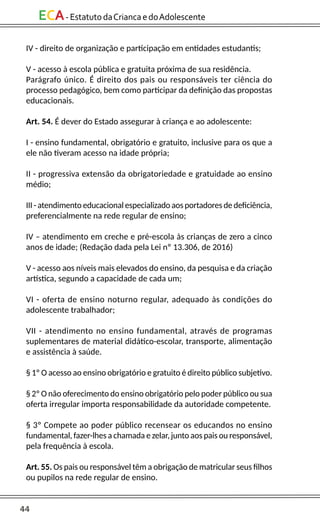 44
ECA-EstatutodaCriancaedoAdolescente
IV - direito de organização e participação em entidades estudantis;
V - acesso à escola pública e gratuita próxima de sua residência.
Parágrafo único. É direito dos pais ou responsáveis ter ciência do
processo pedagógico, bem como participar da definição das propostas
educacionais.
Art. 54. É dever do Estado assegurar à criança e ao adolescente:
I - ensino fundamental, obrigatório e gratuito, inclusive para os que a
ele não tiveram acesso na idade própria;
II - progressiva extensão da obrigatoriedade e gratuidade ao ensino
médio;
III - atendimento educacional especializado aos portadores de deficiência,
preferencialmente na rede regular de ensino;
IV – atendimento em creche e pré-escola às crianças de zero a cinco
anos de idade; (Redação dada pela Lei nº 13.306, de 2016)
V - acesso aos níveis mais elevados do ensino, da pesquisa e da criação
artística, segundo a capacidade de cada um;
VI - oferta de ensino noturno regular, adequado às condições do
adolescente trabalhador;
VII - atendimento no ensino fundamental, através de programas
suplementares de material didático-escolar, transporte, alimentação
e assistência à saúde.
§ 1º O acesso ao ensino obrigatório e gratuito é direito público subjetivo.
§ 2º O não oferecimento do ensino obrigatório pelo poder público ou sua
oferta irregular importa responsabilidade da autoridade competente.
§ 3º Compete ao poder público recensear os educandos no ensino
fundamental, fazer-lhes a chamada e zelar, junto aos pais ou responsável,
pela frequência à escola.
Art. 55. Os pais ou responsável têm a obrigação de matricular seus filhos
ou pupilos na rede regular de ensino.
 