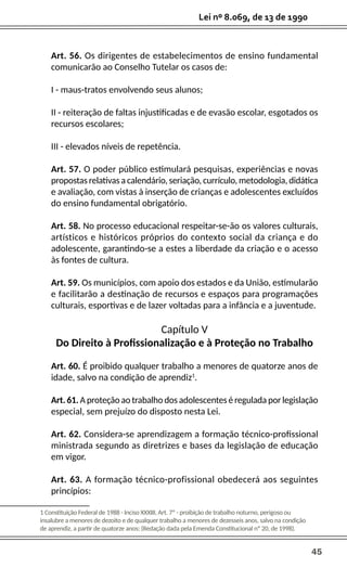 45
Lei nº 8.069, de 13 de 1990
Art. 56. Os dirigentes de estabelecimentos de ensino fundamental
comunicarão ao Conselho Tutelar os casos de:
I - maus-tratos envolvendo seus alunos;
II - reiteração de faltas injustificadas e de evasão escolar, esgotados os
recursos escolares;
III - elevados níveis de repetência.
Art. 57. O poder público estimulará pesquisas, experiências e novas
propostas relativas a calendário, seriação, currículo, metodologia, didática
e avaliação, com vistas à inserção de crianças e adolescentes excluídos
do ensino fundamental obrigatório.
Art. 58. No processo educacional respeitar-se-ão os valores culturais,
artísticos e históricos próprios do contexto social da criança e do
adolescente, garantindo-se a estes a liberdade da criação e o acesso
às fontes de cultura.
Art. 59. Os municípios, com apoio dos estados e da União, estimularão
e facilitarão a destinação de recursos e espaços para programações
culturais, esportivas e de lazer voltadas para a infância e a juventude.
Capítulo V
Do Direito à Profissionalização e à Proteção no Trabalho
Art. 60. É proibido qualquer trabalho a menores de quatorze anos de
idade, salvo na condição de aprendiz1
.
Art. 61. A proteção ao trabalho dos adolescentes é regulada por legislação
especial, sem prejuízo do disposto nesta Lei.
Art. 62. Considera-se aprendizagem a formação técnico-profissional
ministrada segundo as diretrizes e bases da legislação de educação
em vigor.
Art. 63. A formação técnico-profissional obedecerá aos seguintes
princípios:
1 Constituição Federal de 1988 - Inciso XXXIII, Art. 7º - proibição de trabalho noturno, perigoso ou
insalubre a menores de dezoito e de qualquer trabalho a menores de dezesseis anos, salvo na condição
de aprendiz, a partir de quatorze anos; (Redação dada pela Emenda Constitucional nº 20, de 1998).
 