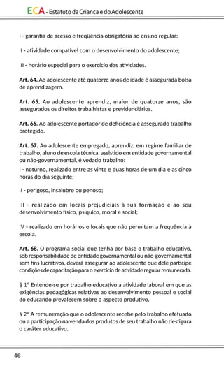 46
ECA-EstatutodaCriancaedoAdolescente
I - garantia de acesso e freqüência obrigatória ao ensino regular;
II - atividade compatível com o desenvolvimento do adolescente;
III - horário especial para o exercício das atividades.
Art. 64. Ao adolescente até quatorze anos de idade é assegurada bolsa
de aprendizagem.
Art. 65. Ao adolescente aprendiz, maior de quatorze anos, são
assegurados os direitos trabalhistas e previdenciários.
Art. 66. Ao adolescente portador de deficiência é assegurado trabalho
protegido.
Art. 67. Ao adolescente empregado, aprendiz, em regime familiar de
trabalho, aluno de escola técnica, assistido em entidade governamental
ou não-governamental, é vedado trabalho:
I - noturno, realizado entre as vinte e duas horas de um dia e as cinco
horas do dia seguinte;
II - perigoso, insalubre ou penoso;
III - realizado em locais prejudiciais à sua formação e ao seu
desenvolvimento físico, psíquico, moral e social;
IV - realizado em horários e locais que não permitam a frequência à
escola.
Art. 68. O programa social que tenha por base o trabalho educativo,
sob responsabilidade de entidade governamental ou não-governamental
sem fins lucrativos, deverá assegurar ao adolescente que dele participe
condiçõesdecapacitaçãoparaoexercíciodeatividaderegularremunerada.
§ 1º Entende-se por trabalho educativo a atividade laboral em que as
exigências pedagógicas relativas ao desenvolvimento pessoal e social
do educando prevalecem sobre o aspecto produtivo.
§ 2º A remuneração que o adolescente recebe pelo trabalho efetuado
ou a participação na venda dos produtos de seu trabalho não desfigura
o caráter educativo.
 
