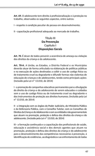 47
Lei nº 8.069, de 13 de 1990
Art. 69. O adolescente tem direito à profissionalização e à proteção no
trabalho, observados os seguintes aspectos, entre outros:
I - respeito à condição peculiar de pessoa em desenvolvimento;
II - capacitação profissional adequada ao mercado de trabalho.
Título III
Da Prevenção
Capítulo I
Disposições Gerais
Art. 70. É dever de todos prevenir a ocorrência de ameaça ou violação
dos direitos da criança e do adolescente.
Art. 70-A. A União, os Estados, o Distrito Federal e os Municípios
deverão atuar de forma articulada na elaboração de políticas públicas
e na execução de ações destinadas a coibir o uso de castigo físico ou
de tratamento cruel ou degradante e difundir formas não violentas de
educação de crianças e de adolescentes, tendo como principais ações:
(Incluído pela Lei nº 13.010, de 2014)
I - a promoção de campanhas educativas permanentes para a divulgação
do direito da criança e do adolescente de serem educados e cuidados
sem o uso de castigo físico ou de tratamento cruel ou degradante e
dos instrumentos de proteção aos direitos humanos; (Incluído pela Lei
nº 13.010, de 2014)
II - a integração com os órgãos do Poder Judiciário, do Ministério Público
e da Defensoria Pública, com o Conselho Tutelar, com os Conselhos de
DireitosdaCriançaedoAdolescenteecomasentidadesnãogovernamentais
que atuam na promoção, proteção e defesa dos direitos da criança e do
adolescente; (Incluído pela Lei nº 13.010, de 2014)
III - a formação continuada e a capacitação dos profissionais de saúde,
educação e assistência social e dos demais agentes que atuam na
promoção, proteção e defesa dos direitos da criança e do adolescente
para o desenvolvimento das competências necessárias à prevenção, à
identificação de evidências, ao diagnóstico e ao enfrentamento de todas
 