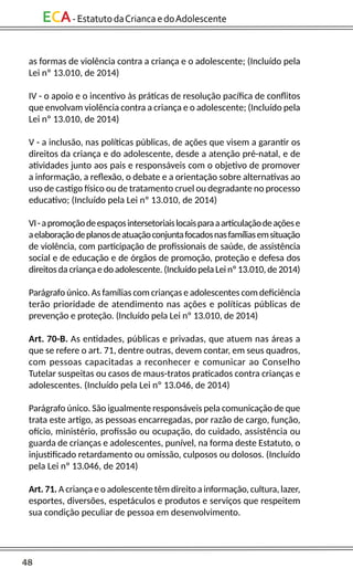 48
ECA-EstatutodaCriancaedoAdolescente
as formas de violência contra a criança e o adolescente; (Incluído pela
Lei nº 13.010, de 2014)
IV - o apoio e o incentivo às práticas de resolução pacífica de conflitos
que envolvam violência contra a criança e o adolescente; (Incluído pela
Lei nº 13.010, de 2014)
V - a inclusão, nas políticas públicas, de ações que visem a garantir os
direitos da criança e do adolescente, desde a atenção pré-natal, e de
atividades junto aos pais e responsáveis com o objetivo de promover
a informação, a reflexão, o debate e a orientação sobre alternativas ao
uso de castigo físico ou de tratamento cruel ou degradante no processo
educativo; (Incluído pela Lei nº 13.010, de 2014)
VI-apromoçãodeespaçosintersetoriaislocaisparaaarticulaçãodeaçõese
aelaboraçãodeplanosdeatuaçãoconjuntafocadosnasfamíliasemsituação
de violência, com participação de profissionais de saúde, de assistência
social e de educação e de órgãos de promoção, proteção e defesa dos
direitosdacriança edo adolescente. (Incluído pela Lei nº 13.010,de2014)
Parágrafo único. As famílias com crianças e adolescentes com deficiência
terão prioridade de atendimento nas ações e políticas públicas de
prevenção e proteção. (Incluído pela Lei nº 13.010, de 2014)
Art. 70-B. As entidades, públicas e privadas, que atuem nas áreas a
que se refere o art. 71, dentre outras, devem contar, em seus quadros,
com pessoas capacitadas a reconhecer e comunicar ao Conselho
Tutelar suspeitas ou casos de maus-tratos praticados contra crianças e
adolescentes. (Incluído pela Lei nº 13.046, de 2014)
Parágrafo único. São igualmente responsáveis pela comunicação de que
trata este artigo, as pessoas encarregadas, por razão de cargo, função,
ofício, ministério, profissão ou ocupação, do cuidado, assistência ou
guarda de crianças e adolescentes, punível, na forma deste Estatuto, o
injustificado retardamento ou omissão, culposos ou dolosos. (Incluído
pela Lei nº 13.046, de 2014)
Art. 71. A criança e o adolescente têm direito a informação, cultura, lazer,
esportes, diversões, espetáculos e produtos e serviços que respeitem
sua condição peculiar de pessoa em desenvolvimento.
 