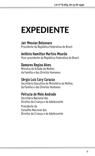 5
Lei nº 8.069, de 13 de 1990
Jair Messias Bolsonaro
Presidente da República Federativa do Brasil
Antônio Hamilton Martins Mourão
Vice-presidente da República Federativa do Brasil
Damares Regina Alves
Ministra de Estado da Mulher,
da Família e dos Direitos Humanos
Sérgio Luiz Cury Carazza
Secretário Executivo do Ministério da Mulher,
da Família e dos Direitos Humanos
Petrucia de Melo Andrade
Secretária Nacional dos
Direitos da Criança e do Adolescente
Presidente do
Conselho Nacional dos
Direitos da Criança e do Adolescente
EXPEDIENTE
 