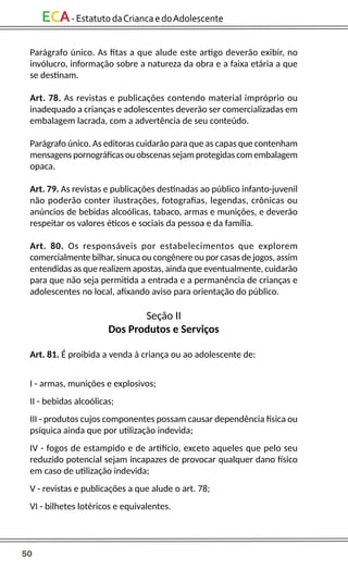 50
ECA-EstatutodaCriancaedoAdolescente
Parágrafo único. As fitas a que alude este artigo deverão exibir, no
invólucro, informação sobre a natureza da obra e a faixa etária a que
se destinam.
Art. 78. As revistas e publicações contendo material impróprio ou
inadequado a crianças e adolescentes deverão ser comercializadas em
embalagem lacrada, com a advertência de seu conteúdo.
Parágrafo único. As editoras cuidarão para que as capas que contenham
mensagens pornográficas ou obscenas sejam protegidas com embalagem
opaca.
Art. 79. As revistas e publicações destinadas ao público infanto-juvenil
não poderão conter ilustrações, fotografias, legendas, crônicas ou
anúncios de bebidas alcoólicas, tabaco, armas e munições, e deverão
respeitar os valores éticos e sociais da pessoa e da família.
Art. 80. Os responsáveis por estabelecimentos que explorem
comercialmente bilhar, sinuca ou congênere ou por casas de jogos, assim
entendidas as que realizem apostas, ainda que eventualmente, cuidarão
para que não seja permitida a entrada e a permanência de crianças e
adolescentes no local, afixando aviso para orientação do público.
Seção II
Dos Produtos e Serviços
Art. 81. É proibida a venda à criança ou ao adolescente de:
I - armas, munições e explosivos;
II - bebidas alcoólicas;
III - produtos cujos componentes possam causar dependência física ou
psíquica ainda que por utilização indevida;
IV - fogos de estampido e de artifício, exceto aqueles que pelo seu
reduzido potencial sejam incapazes de provocar qualquer dano físico
em caso de utilização indevida;
V - revistas e publicações a que alude o art. 78;
VI - bilhetes lotéricos e equivalentes.
 