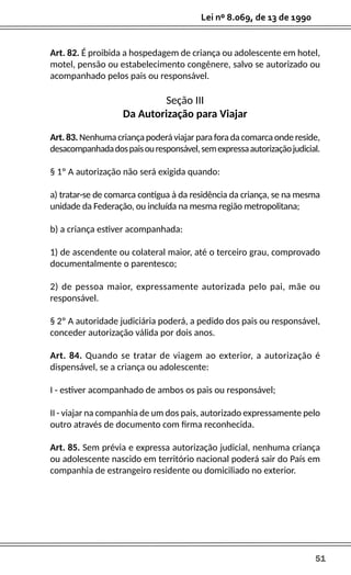 51
Lei nº 8.069, de 13 de 1990
Art. 82. É proibida a hospedagem de criança ou adolescente em hotel,
motel, pensão ou estabelecimento congênere, salvo se autorizado ou
acompanhado pelos pais ou responsável.
Seção III
Da Autorização para Viajar
Art.83.Nenhumacriançapoderáviajarparaforadacomarcaondereside,
desacompanhadadospaisouresponsável,semexpressaautorizaçãojudicial.
§ 1º A autorização não será exigida quando:
a) tratar-se de comarca contígua à da residência da criança, se na mesma
unidade da Federação, ou incluída na mesma região metropolitana;
b) a criança estiver acompanhada:
1) de ascendente ou colateral maior, até o terceiro grau, comprovado
documentalmente o parentesco;
2) de pessoa maior, expressamente autorizada pelo pai, mãe ou
responsável.
§ 2º A autoridade judiciária poderá, a pedido dos pais ou responsável,
conceder autorização válida por dois anos.
Art. 84. Quando se tratar de viagem ao exterior, a autorização é
dispensável, se a criança ou adolescente:
I - estiver acompanhado de ambos os pais ou responsável;
II - viajar na companhia de um dos pais, autorizado expressamente pelo
outro através de documento com firma reconhecida.
Art. 85. Sem prévia e expressa autorização judicial, nenhuma criança
ou adolescente nascido em território nacional poderá sair do País em
companhia de estrangeiro residente ou domiciliado no exterior.
 