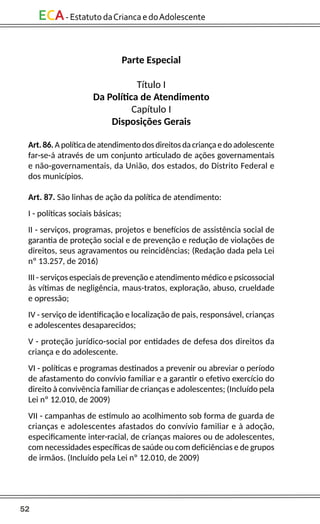 52
ECA-EstatutodaCriancaedoAdolescente
Parte Especial
Título I
Da Política de Atendimento
Capítulo I
Disposições Gerais
Art. 86. A política de atendimento dos direitos da criança e do adolescente
far-se-á através de um conjunto articulado de ações governamentais
e não-governamentais, da União, dos estados, do Distrito Federal e
dos municípios.
Art. 87. São linhas de ação da política de atendimento:
I - políticas sociais básicas;
II - serviços, programas, projetos e benefícios de assistência social de
garantia de proteção social e de prevenção e redução de violações de
direitos, seus agravamentos ou reincidências; (Redação dada pela Lei
nº 13.257, de 2016)
III - serviços especiais de prevenção e atendimento médico e psicossocial
às vítimas de negligência, maus-tratos, exploração, abuso, crueldade
e opressão;
IV - serviço de identificação e localização de pais, responsável, crianças
e adolescentes desaparecidos;
V - proteção jurídico-social por entidades de defesa dos direitos da
criança e do adolescente.
VI - políticas e programas destinados a prevenir ou abreviar o período
de afastamento do convívio familiar e a garantir o efetivo exercício do
direito à convivência familiar de crianças e adolescentes; (Incluído pela
Lei nº 12.010, de 2009)
VII - campanhas de estímulo ao acolhimento sob forma de guarda de
crianças e adolescentes afastados do convívio familiar e à adoção,
especificamente inter-racial, de crianças maiores ou de adolescentes,
com necessidades específicas de saúde ou com deficiências e de grupos
de irmãos. (Incluído pela Lei nº 12.010, de 2009)
 