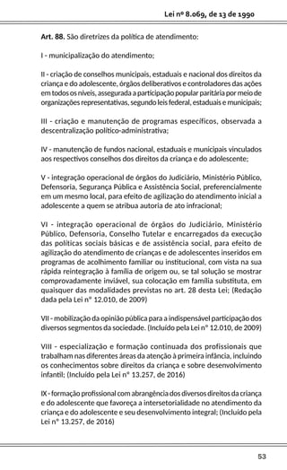 53
Lei nº 8.069, de 13 de 1990
Art. 88. São diretrizes da política de atendimento:
I - municipalização do atendimento;
II - criação de conselhos municipais, estaduais e nacional dos direitos da
criança e do adolescente, órgãos deliberativos e controladores das ações
emtodososníveis,asseguradaaparticipaçãopopularparitáriapormeiode
organizaçõesrepresentativas,segundoleisfederal,estaduaisemunicipais;
III - criação e manutenção de programas específicos, observada a
descentralização político-administrativa;
IV - manutenção de fundos nacional, estaduais e municipais vinculados
aos respectivos conselhos dos direitos da criança e do adolescente;
V - integração operacional de órgãos do Judiciário, Ministério Público,
Defensoria, Segurança Pública e Assistência Social, preferencialmente
em um mesmo local, para efeito de agilização do atendimento inicial a
adolescente a quem se atribua autoria de ato infracional;
VI - integração operacional de órgãos do Judiciário, Ministério
Público, Defensoria, Conselho Tutelar e encarregados da execução
das políticas sociais básicas e de assistência social, para efeito de
agilização do atendimento de crianças e de adolescentes inseridos em
programas de acolhimento familiar ou institucional, com vista na sua
rápida reintegração à família de origem ou, se tal solução se mostrar
comprovadamente inviável, sua colocação em família substituta, em
quaisquer das modalidades previstas no art. 28 desta Lei; (Redação
dada pela Lei nº 12.010, de 2009)
VII - mobilização da opinião pública para a indispensável participação dos
diversos segmentos da sociedade. (Incluído pela Lei nº 12.010, de 2009)
VIII - especialização e formação continuada dos profissionais que
trabalham nas diferentes áreas da atenção à primeira infância, incluindo
os conhecimentos sobre direitos da criança e sobre desenvolvimento
infantil; (Incluído pela Lei nº 13.257, de 2016)
IX-formaçãoprofissionalcomabrangênciadosdiversosdireitosdacriança
e do adolescente que favoreça a intersetorialidade no atendimento da
criança e do adolescente e seu desenvolvimento integral; (Incluído pela
Lei nº 13.257, de 2016)
 