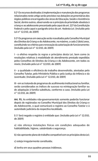 55
Lei nº 8.069, de 13 de 1990
§2o
Osrecursosdestinadosàimplementaçãoemanutençãodosprogramas
relacionados neste artigo serão previstos nas dotações orçamentárias dos
órgãos públicos encarregados das áreas de Educação, Saúde e Assistência
Social, dentre outros, observando-se o princípio da prioridade absoluta à
criançaeaoadolescentepreconizadopelocaputdoart.227daConstituição
Federal e pelo caput e parágrafo único do art. 4odesta Lei. (Incluído pela
Lei nº 12.010, de 2009)
§3o
OsprogramasemexecuçãoserãoreavaliadospeloConselhoMunicipal
dosDireitosdaCriançaedoAdolescente,nomáximo,acada2(dois)anos,
constituindo-secritériospararenovaçãodaautorizaçãodefuncionamento:
(Incluído pela Lei nº 12.010, de 2009)
I - o efetivo respeito às regras e princípios desta Lei, bem como às
resoluções relativas à modalidade de atendimento prestado expedidas
pelos Conselhos de Direitos da Criança e do Adolescente, em todos os
níveis; (Incluído pela Lei nº 12.010, de 2009)
II - a qualidade e eficiência do trabalho desenvolvido, atestadas pelo
Conselho Tutelar, pelo Ministério Público e pela Justiça da Infância e da
Juventude; (Incluído pela Lei nº 12.010, de 2009)
III - em se tratando de programas de acolhimento institucional ou familiar,
serão considerados os índices de sucesso na reintegração familiar ou
de adaptação à família substituta, conforme o caso. (Incluído pela Lei
nº 12.010, de 2009)
Art. 91. As entidades não-governamentais somente poderão funcionar
depois de registradas no Conselho Municipal dos Direitos da Criança e
do Adolescente, o qual comunicará o registro ao Conselho Tutelar e à
autoridade judiciária da respectiva localidade.
§ 1o
Será negado o registro à entidade que: (Incluído pela Lei nº 12.010,
de 2009)
a) não ofereça instalações físicas em condições adequadas de
habitabilidade, higiene, salubridade e segurança;
b)nãoapresenteplanodetrabalhocompatívelcomosprincípiosdestaLei;
c) esteja irregularmente constituída;
d) tenha em seus quadros pessoas inidôneas.
 