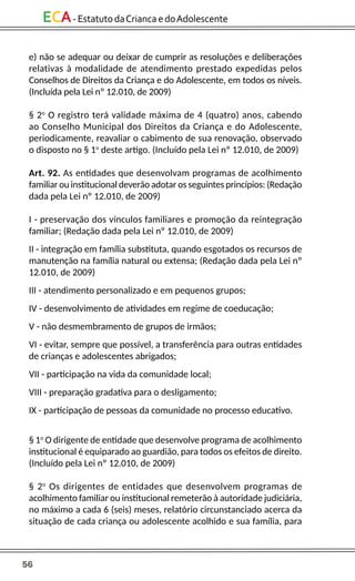 56
ECA-EstatutodaCriancaedoAdolescente
e) não se adequar ou deixar de cumprir as resoluções e deliberações
relativas à modalidade de atendimento prestado expedidas pelos
Conselhos de Direitos da Criança e do Adolescente, em todos os níveis.
(Incluída pela Lei nº 12.010, de 2009)
§ 2o
O registro terá validade máxima de 4 (quatro) anos, cabendo
ao Conselho Municipal dos Direitos da Criança e do Adolescente,
periodicamente, reavaliar o cabimento de sua renovação, observado
o disposto no § 1o
deste artigo. (Incluído pela Lei nº 12.010, de 2009)
Art. 92. As entidades que desenvolvam programas de acolhimento
familiar ou institucional deverão adotar os seguintes princípios: (Redação
dada pela Lei nº 12.010, de 2009)
I - preservação dos vínculos familiares e promoção da reintegração
familiar; (Redação dada pela Lei nº 12.010, de 2009)
II - integração em família substituta, quando esgotados os recursos de
manutenção na família natural ou extensa; (Redação dada pela Lei nº
12.010, de 2009)
III - atendimento personalizado e em pequenos grupos;
IV - desenvolvimento de atividades em regime de coeducação;
V - não desmembramento de grupos de irmãos;
VI - evitar, sempre que possível, a transferência para outras entidades
de crianças e adolescentes abrigados;
VII - participação na vida da comunidade local;
VIII - preparação gradativa para o desligamento;
IX - participação de pessoas da comunidade no processo educativo.
§ 1o
O dirigente de entidade que desenvolve programa de acolhimento
institucional é equiparado ao guardião, para todos os efeitos de direito.
(Incluído pela Lei nº 12.010, de 2009)
§ 2o
Os dirigentes de entidades que desenvolvem programas de
acolhimento familiar ou institucional remeterão à autoridade judiciária,
no máximo a cada 6 (seis) meses, relatório circunstanciado acerca da
situação de cada criança ou adolescente acolhido e sua família, para
 