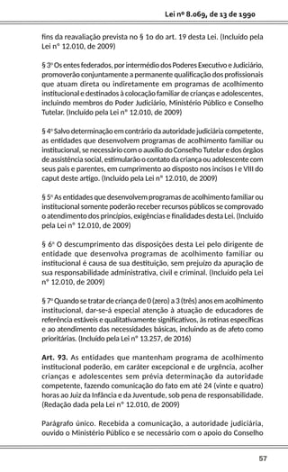 57
Lei nº 8.069, de 13 de 1990
fins da reavaliação prevista no § 1o do art. 19 desta Lei. (Incluído pela
Lei nº 12.010, de 2009)
§3o
Osentesfederados,porintermédiodosPoderesExecutivoeJudiciário,
promoverão conjuntamente a permanente qualificação dos profissionais
que atuam direta ou indiretamente em programas de acolhimento
institucional e destinados à colocação familiar de crianças e adolescentes,
incluindo membros do Poder Judiciário, Ministério Público e Conselho
Tutelar. (Incluído pela Lei nº 12.010, de 2009)
§4o
Salvodeterminaçãoemcontráriodaautoridadejudiciáriacompetente,
as entidades que desenvolvem programas de acolhimento familiar ou
institucional,senecessáriocomoauxíliodoConselhoTutelaredosórgãos
deassistênciasocial,estimularãoocontatodacriançaouadolescentecom
seus pais e parentes, em cumprimento ao disposto nos incisos I e VIII do
caput deste artigo. (Incluído pela Lei nº 12.010, de 2009)
§ 5o
As entidades que desenvolvem programas de acolhimento familiar ou
institucional somente poderão receber recursos públicos se comprovado
o atendimento dos princípios, exigências e finalidades desta Lei. (Incluído
pela Lei nº 12.010, de 2009)
§ 6o
O descumprimento das disposições desta Lei pelo dirigente de
entidade que desenvolva programas de acolhimento familiar ou
institucional é causa de sua destituição, sem prejuízo da apuração de
sua responsabilidade administrativa, civil e criminal. (Incluído pela Lei
nº 12.010, de 2009)
§7o
Quandosetratardecriançade0(zero)a3(três)anosemacolhimento
institucional, dar-se-á especial atenção à atuação de educadores de
referência estáveis e qualitativamente significativos, às rotinas específicas
e ao atendimento das necessidades básicas, incluindo as de afeto como
prioritárias. (Incluído pela Lei nº 13.257, de 2016)
Art. 93. As entidades que mantenham programa de acolhimento
institucional poderão, em caráter excepcional e de urgência, acolher
crianças e adolescentes sem prévia determinação da autoridade
competente, fazendo comunicação do fato em até 24 (vinte e quatro)
horas ao Juiz da Infância e da Juventude, sob pena de responsabilidade.
(Redação dada pela Lei nº 12.010, de 2009)
Parágrafo único. Recebida a comunicação, a autoridade judiciária,
ouvido o Ministério Público e se necessário com o apoio do Conselho
 