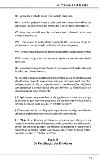 59
Lei nº 8.069, de 13 de 1990
XIII - proceder a estudo social e pessoal de cada caso;
XIV - reavaliar periodicamente cada caso, com intervalo máximo de
seis meses, dando ciência dos resultados à autoridade competente;
XV - informar, periodicamente, o adolescente internado sobre sua
situação processual;
XVI - comunicar às autoridades competentes todos os casos de
adolescentes portadores de moléstias infectocontagiosas;
XVII - fornecer comprovante de depósito dos pertences dos adolescentes;
XVIII - manter programas destinados ao apoio e acompanhamento de
egressos;
XIX - providenciar os documentos necessários ao exercício da cidadania
àqueles que não os tiverem;
XX - manter arquivo de anotações onde constem data e circunstâncias do
atendimento, nome do adolescente, seus pais ou responsável, parentes,
endereços, sexo, idade, acompanhamento da sua formação, relação de
seus pertences e demais dados que possibilitem sua identificação e a
individualização do atendimento.
§ 1o
Aplicam-se, no que couber, as obrigações constantes deste artigo
às entidades que mantêm programas de acolhimento institucional e
familiar. (Redação dada pela Lei nº 12.010, de 2009)
§ 2º No cumprimento das obrigações a que alude este artigo as entidades
utilizarão preferencialmente os recursos da comunidade.
Art. 94-A. As entidades, públicas ou privadas, que abriguem ou
recepcionem crianças e adolescentes, ainda que em caráter temporário,
devem ter, em seus quadros, profissionais capacitados a reconhecer e
reportar ao Conselho Tutelar suspeitas ou ocorrências de maus-tratos.
(Incluído pela Lei nº 13.046, de 2014)
Seção II
Da Fiscalização das Entidades
 