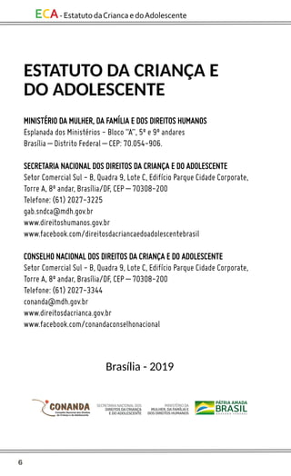 6
ECA-EstatutodaCriancaedoAdolescente
ESTATUTO DA CRIANÇA E
DO ADOLESCENTE
MINISTÉRIO DA MULHER, DA FAMÍLIA E DOS DIREITOS HUMANOS
Esplanada dos Ministérios - Bloco “A”, 5º e 9º andares
Brasília – Distrito Federal – CEP: 70.054-906.
SECRETARIA NACIONAL DOS DIREITOS DA CRIANÇA E DO ADOLESCENTE
Setor Comercial Sul - B, Quadra 9, Lote C, Edifício Parque Cidade Corporate,
Torre A, 8º andar, Brasília/DF, CEP – 70308-200
Telefone: (61) 2027-3225
gab.sndca@mdh.gov.br
www.direitoshumanos.gov.br
www.facebook.com/direitosdacriancaedoadolescentebrasil
CONSELHO NACIONAL DOS DIREITOS DA CRIANÇA E DO ADOLESCENTE
Setor Comercial Sul - B, Quadra 9, Lote C, Edifício Parque Cidade Corporate,
Torre A, 8º andar, Brasília/DF, CEP – 70308-200
Telefone: (61) 2027-3344
conanda@mdh.gov.br
www.direitosdacrianca.gov.br
www.facebook.com/conandaconselhonacional
Brasília - 2019
MINISTÉRIODA
MULHER,DAFAMÍLIAE
DOSDIREITOSHUMANOS
SECRETARIANACIONALDOS
DIREITOSDACRIANÇA
EDOADOLESCENTE
 