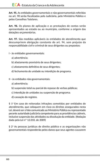 60
ECA-EstatutodaCriancaedoAdolescente
Art. 95. As entidades governamentais e não-governamentais referidas
no art. 90 serão fiscalizadas pelo Judiciário, pelo Ministério Público e
pelos Conselhos Tutelares.
Art. 96. Os planos de aplicação e as prestações de contas serão
apresentados ao estado ou ao município, conforme a origem das
dotações orçamentárias.
Art. 97. São medidas aplicáveis às entidades de atendimento que
descumprirem obrigação constante do art. 94, sem prejuízo da
responsabilidade civil e criminal de seus dirigentes ou prepostos:
I - às entidades governamentais:
a) advertência;
b) afastamento provisório de seus dirigentes;
c) afastamento definitivo de seus dirigentes;
d) fechamento de unidade ou interdição de programa.
II - às entidades não-governamentais:
a) advertência;
b) suspensão total ou parcial do repasse de verbas públicas;
c) interdição de unidades ou suspensão de programa;
d) cassação do registro.
§ 1o
Em caso de reiteradas infrações cometidas por entidades de
atendimento, que coloquem em risco os direitos assegurados nesta
Lei, deverá ser o fato comunicado ao Ministério Público ou representado
perante autoridade judiciária competente para as providências cabíveis,
inclusive suspensão das atividades ou dissolução da entidade. (Redação
dada pela Lei nº 12.010, de 2009)
§ 2o
As pessoas jurídicas de direito público e as organizações não
governamentais responderão pelos danos que seus agentes causarem
 