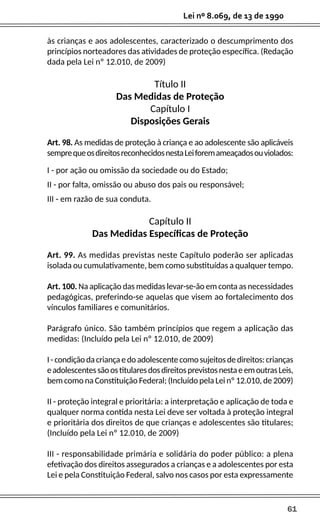61
Lei nº 8.069, de 13 de 1990
às crianças e aos adolescentes, caracterizado o descumprimento dos
princípios norteadores das atividades de proteção específica. (Redação
dada pela Lei nº 12.010, de 2009)
Título II
Das Medidas de Proteção
Capítulo I
Disposições Gerais
Art. 98. As medidas de proteção à criança e ao adolescente são aplicáveis
semprequeosdireitosreconhecidosnestaLeiforemameaçadosouviolados:
I - por ação ou omissão da sociedade ou do Estado;
II - por falta, omissão ou abuso dos pais ou responsável;
III - em razão de sua conduta.
Capítulo II
Das Medidas Específicas de Proteção
Art. 99. As medidas previstas neste Capítulo poderão ser aplicadas
isolada ou cumulativamente, bem como substituídas a qualquer tempo.
Art. 100. Na aplicação das medidas levar-se-ão em conta as necessidades
pedagógicas, preferindo-se aquelas que visem ao fortalecimento dos
vínculos familiares e comunitários.
Parágrafo único. São também princípios que regem a aplicação das
medidas: (Incluído pela Lei nº 12.010, de 2009)
I-condiçãodacriançaedoadolescentecomosujeitosdedireitos:crianças
eadolescentessãoostitularesdosdireitosprevistosnestaeemoutrasLeis,
bem como na Constituição Federal; (Incluído pela Lei nº 12.010, de 2009)
II - proteção integral e prioritária: a interpretação e aplicação de toda e
qualquer norma contida nesta Lei deve ser voltada à proteção integral
e prioritária dos direitos de que crianças e adolescentes são titulares;
(Incluído pela Lei nº 12.010, de 2009)
III - responsabilidade primária e solidária do poder público: a plena
efetivação dos direitos assegurados a crianças e a adolescentes por esta
Lei e pela Constituição Federal, salvo nos casos por esta expressamente
 