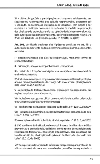 63
Lei nº 8.069, de 13 de 1990
XII - oitiva obrigatória e participação: a criança e o adolescente, em
separado ou na companhia dos pais, de responsável ou de pessoa por
si indicada, bem como os seus pais ou responsável, têm direito a ser
ouvidos e a participar nos atos e na definição da medida de promoção
dos direitos e de proteção, sendo sua opinião devidamente considerada
pela autoridade judiciária competente, observado o disposto nos §§ 1o
e
2o
do art. 28 desta Lei. (Incluído pela Lei nº 12.010, de 2009)
Art. 101. Verificada qualquer das hipóteses previstas no art. 98, a
autoridade competente poderá determinar, dentre outras, as seguintes
medidas:
I - encaminhamento aos pais ou responsável, mediante termo de
responsabilidade;
II - orientação, apoio e acompanhamento temporários;
III - matrícula e frequência obrigatórias em estabelecimento oficial de
ensino fundamental;
IV-inclusãoemserviçoseprogramasoficiaisoucomunitáriosdeproteção,
apoio e promoção da família, da criança e do adolescente; (Redação dada
pela Lei nº 13.257, de 2016)
V - requisição de tratamento médico, psicológico ou psiquiátrico, em
regime hospitalar ou ambulatorial;
VI - inclusão em programa oficial ou comunitário de auxílio, orientação
e tratamento a alcoólatras e toxicômanos;
VII-acolhimentoinstitucional;(RedaçãodadapelaLeinº12.010,de2009)
VIII - inclusão em programa de acolhimento familiar; (Redação dada pela
Lei nº 12.010, de 2009)
IX - colocação em família substituta. (Incluído pela Lei nº 12.010, de 2009)
§ 1o
O acolhimento institucional e o acolhimento familiar são medidas
provisórias e excepcionais, utilizáveis como forma de transição para
reintegração familiar ou, não sendo esta possível, para colocação em
família substituta, não implicando privação de liberdade. (Incluído pela
Lei nº 12.010, de 2009)
§ 2o
Sem prejuízo da tomada de medidas emergenciais para proteção de
vítimas de violência ou abuso sexual e das providências a que alude o
 