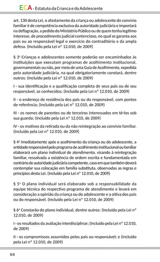 64
ECA-EstatutodaCriancaedoAdolescente
art. 130 desta Lei, o afastamento da criança ou adolescente do convívio
familiar é de competência exclusiva da autoridade judiciária e importará
na deflagração, a pedido do Ministério Público ou de quem tenha legítimo
interesse, de procedimento judicial contencioso, no qual se garanta aos
pais ou ao responsável legal o exercício do contraditório e da ampla
defesa. (Incluído pela Lei nº 12.010, de 2009)
§ 3o
Crianças e adolescentes somente poderão ser encaminhados às
instituições que executam programas de acolhimento institucional,
governamentais ou não, por meio de uma Guia de Acolhimento, expedida
pela autoridade judiciária, na qual obrigatoriamente constará, dentre
outros: (Incluído pela Lei nº 12.010, de 2009)
I - sua identificação e a qualificação completa de seus pais ou de seu
responsável, se conhecidos; (Incluído pela Lei nº 12.010, de 2009)
II - o endereço de residência dos pais ou do responsável, com pontos
de referência; (Incluído pela Lei nº 12.010, de 2009)
III - os nomes de parentes ou de terceiros interessados em tê-los sob
sua guarda; (Incluído pela Lei nº 12.010, de 2009)
IV - os motivos da retirada ou da não reintegração ao convívio familiar.
(Incluído pela Lei nº 12.010, de 2009)
§ 4o
Imediatamente após o acolhimento da criança ou do adolescente, a
entidaderesponsávelpeloprogramadeacolhimentoinstitucionaloufamiliar
elaborará um plano individual de atendimento, visando à reintegração
familiar, ressalvada a existência de ordem escrita e fundamentada em
contráriodeautoridadejudiciáriacompetente,casoemquetambémdeverá
contemplar sua colocação em família substituta, observadas as regras e
princípios desta Lei. (Incluído pela Lei nº 12.010, de 2009)
§ 5o
O plano individual será elaborado sob a responsabilidade da
equipe técnica do respectivo programa de atendimento e levará em
consideração a opinião da criança ou do adolescente e a oitiva dos pais
ou do responsável. (Incluído pela Lei nº 12.010, de 2009)
§ 6o
Constarão do plano individual, dentre outros: (Incluído pela Lei nº
12.010, de 2009)
I - os resultados da avaliação interdisciplinar; (Incluído pela Lei nº 12.010,
de 2009)
II - os compromissos assumidos pelos pais ou responsável; e (Incluído
pela Lei nº 12.010, de 2009)
 