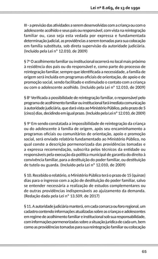 65
Lei nº 8.069, de 13 de 1990
III-aprevisãodasatividadesaseremdesenvolvidascomacriançaoucomo
adolescenteacolhidoeseuspaisouresponsável,comvistanareintegração
familiar ou, caso seja esta vedada por expressa e fundamentada
determinaçãojudicial,asprovidênciasaseremtomadasparasuacolocação
em família substituta, sob direta supervisão da autoridade judiciária.
(Incluído pela Lei nº 12.010, de 2009)
§7o
Oacolhimentofamiliarouinstitucionalocorreránolocalmaispróximo
à residência dos pais ou do responsável e, como parte do processo de
reintegração familiar, sempre que identificada a necessidade, a família de
origem será incluída em programas oficiais de orientação, de apoio e de
promoção social, sendo facilitado e estimulado o contato com a criança
ou com o adolescente acolhido. (Incluído pela Lei nº 12.010, de 2009)
§ 8o
Verificada a possibilidade de reintegração familiar, o responsável pelo
programadeacolhimentofamiliarouinstitucionalfaráimediatacomunicação
àautoridadejudiciária,quedarávistaaoMinistérioPúblico,peloprazode5
(cinco)dias,decidindoemigualprazo.(IncluídopelaLeinº12.010,de2009)
§ 9o
Em sendo constatada a impossibilidade de reintegração da criança
ou do adolescente à família de origem, após seu encaminhamento a
programas oficiais ou comunitários de orientação, apoio e promoção
social, será enviado relatório fundamentado ao Ministério Público, no
qual conste a descrição pormenorizada das providências tomadas e
a expressa recomendação, subscrita pelos técnicos da entidade ou
responsáveis pela execução da política municipal de garantia do direito à
convivência familiar, para a destituição do poder familiar, ou destituição
de tutela ou guarda. (Incluído pela Lei nº 12.010, de 2009)
§ 10. Recebido o relatório, o Ministério Público terá o prazo de 15 (quinze)
dias para o ingresso com a ação de destituição do poder familiar, salvo
se entender necessária a realização de estudos complementares ou
de outras providências indispensáveis ao ajuizamento da demanda.
(Redação dada pela Lei nº 13.509, de 2017)
§11.Aautoridadejudiciáriamanterá,emcadacomarcaoufororegional,um
cadastrocontendoinformaçõesatualizadassobreascriançaseadolescentes
emregimedeacolhimentofamiliareinstitucionalsobsuaresponsabilidade,
cominformaçõespormenorizadassobreasituaçãojurídicadecadaum,bem
comoasprovidênciastomadasparasuareintegraçãofamiliaroucolocação
 