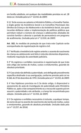 66
ECA-EstatutodaCriancaedoAdolescente
em família substituta, em qualquer das modalidades previstas no art. 28
desta Lei. (Incluído pela Lei nº 12.010, de 2009)
§ 12. Terão acesso ao cadastro o Ministério Público, o Conselho Tutelar,
o órgão gestor da Assistência Social e os Conselhos Municipais dos
Direitos da Criança e do Adolescente e da Assistência Social, aos quais
incumbe deliberar sobre a implementação de políticas públicas que
permitam reduzir o número de crianças e adolescentes afastados do
convívio familiar e abreviar o período de permanência em programa
de acolhimento. (Incluído pela Lei nº 12.010, de 2009)
Art. 102. As medidas de proteção de que trata este Capítulo serão
acompanhadas da regularização do registro civil.
§ 1º Verificada a inexistência de registro anterior, o assento de nascimento
da criança ou adolescente será feito à vista dos elementos disponíveis,
mediante requisição da autoridade judiciária.
§ 2º Os registros e certidões necessários à regularização de que trata
este artigo são isentos de multas, custas e emolumentos, gozando de
absoluta prioridade.
§ 3o
Caso ainda não definida a paternidade, será deflagrado procedimento
específico destinado à sua averiguação, conforme previsto pela Lei no
8.560, de 29 de dezembro de 1992. (Incluído pela Lei nº 12.010, de 2009)
§ 4o
Nas hipóteses previstas no § 3o deste artigo, é dispensável o
ajuizamento de ação de investigação de paternidade pelo Ministério
Público se, após o não comparecimento ou a recusa do suposto pai em
assumir a paternidade a ele atribuída, a criança for encaminhada para
adoção. (Incluído pela Lei nº 12.010, de 2009)
§ 5o
Os registros e certidões necessários à inclusão, a qualquer tempo,
do nome do pai no assento de nascimento são isentos de multas, custas
e emolumentos, gozando de absoluta prioridade. (Incluído dada pela
Lei nº 13.257, de 2016)
 