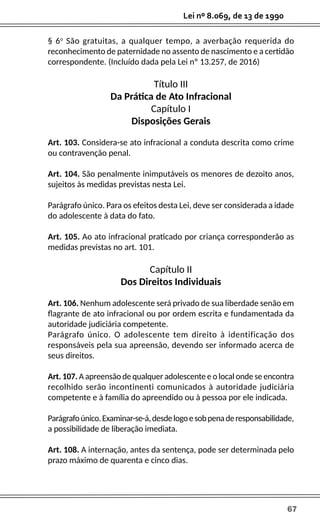 67
Lei nº 8.069, de 13 de 1990
§ 6o
São gratuitas, a qualquer tempo, a averbação requerida do
reconhecimento de paternidade no assento de nascimento e a certidão
correspondente. (Incluído dada pela Lei nº 13.257, de 2016)
Título III
Da Prática de Ato Infracional
Capítulo I
Disposições Gerais
Art. 103. Considera-se ato infracional a conduta descrita como crime
ou contravenção penal.
Art. 104. São penalmente inimputáveis os menores de dezoito anos,
sujeitos às medidas previstas nesta Lei.
Parágrafo único. Para os efeitos desta Lei, deve ser considerada a idade
do adolescente à data do fato.
Art. 105. Ao ato infracional praticado por criança corresponderão as
medidas previstas no art. 101.
Capítulo II
Dos Direitos Individuais
Art. 106. Nenhum adolescente será privado de sua liberdade senão em
flagrante de ato infracional ou por ordem escrita e fundamentada da
autoridade judiciária competente.
Parágrafo único. O adolescente tem direito à identificação dos
responsáveis pela sua apreensão, devendo ser informado acerca de
seus direitos.
Art. 107. A apreensão de qualquer adolescente e o local onde se encontra
recolhido serão incontinenti comunicados à autoridade judiciária
competente e à família do apreendido ou à pessoa por ele indicada.
Parágrafoúnico.Examinar-se-á,desdelogoesobpenaderesponsabilidade,
a possibilidade de liberação imediata.
Art. 108. A internação, antes da sentença, pode ser determinada pelo
prazo máximo de quarenta e cinco dias.
 