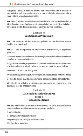 68
ECA-EstatutodaCriancaedoAdolescente
Parágrafo único. A decisão deverá ser fundamentada e basear-se
em indícios suficientes de autoria e materialidade, demonstrada a
necessidade imperiosa da medida.
Art. 109. O adolescente civilmente identificado não será submetido a
identificação compulsória pelos órgãos policiais, de proteção e judiciais,
salvo para efeito de confrontação, havendo dúvida fundada.
Capítulo III
Das Garantias Processuais
Art. 110. Nenhum adolescente será privado de sua liberdade sem o
devido processo legal.
Art. 111. São asseguradas ao adolescente, entre outras, as seguintes
garantias:
I - pleno e formal conhecimento da atribuição de ato infracional, mediante
citação ou meio equivalente;
II - igualdade na relação processual, podendo confrontar-se com vítimas
e testemunhas e produzir todas as provas necessárias à sua defesa;
III - defesa técnica por advogado;
IV-assistênciajudiciáriagratuitaeintegralaosnecessitados,naformadalei;
V - direito de ser ouvido pessoalmente pela autoridade competente;
VI - direito de solicitar a presença de seus pais ou responsável em
qualquer fase do procedimento.
Capítulo IV
Das Medidas Socioeducativas
Seção I
Disposições Gerais
Art. 112. Verificada a prática de ato infracional, a autoridade competente
poderá aplicar ao adolescente as seguintes medidas:
I - advertência;
II - obrigação de reparar o dano;
III - prestação de serviços à comunidade;
IV - liberdade assistida;
 