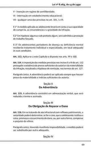 69
Lei nº 8.069, de 13 de 1990
V - inserção em regime de semiliberdade;
VI - internação em estabelecimento educacional;
VII - qualquer uma das previstas no art. 101, I a VI.
§ 1º A medida aplicada ao adolescente levará em conta a sua capacidade
de cumpri-la, as circunstâncias e a gravidade da infração.
§ 2º Em hipótese alguma e sob pretexto algum, será admitida a prestação
de trabalho forçado.
§ 3º Os adolescentes portadores de doença ou deficiência mental
receberão tratamento individual e especializado, em local adequado
às suas condições.
Art. 113. Aplica-se a este Capítulo o disposto nos arts. 99 e 100.
Art. 114. A imposição das medidas previstas nos incisos II a VI do art. 112
pressupõe a existência de provas suficientes da autoria e da materialidade
da infração, ressalvada a hipótese de remissão, nos termos do art. 127.
Parágrafo único. A advertência poderá ser aplicada sempre que houver
prova da materialidade e indícios suficientes da autoria.
Seção II
Da Advertência
Art. 115. A advertência consistirá em admoestação verbal, que será
reduzida a termo e assinada.
Seção III
Da Obrigação de Reparar o Dano
Art. 116. Em se tratando de ato infracional com reflexos patrimoniais, a
autoridade poderá determinar, se for o caso, que o adolescente restitua a
coisa, promova o ressarcimento do dano, ou, por outra forma, compense
o prejuízo da vítima.
Parágrafo único. Havendo manifesta impossibilidade, a medida poderá
ser substituída por outra adequada.
Seção IV
 